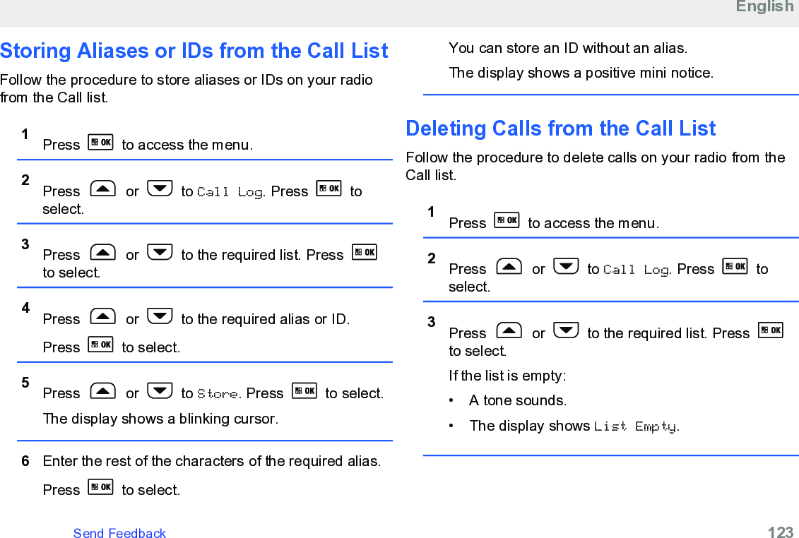 Storing Aliases or IDs from the Call ListFollow the procedure to store aliases or IDs on your radiofrom the Call list.1Press   to access the menu.2Press   or   to Call Log. Press   toselect.3Press   or   to the required list. Press to select.4Press   or   to the required alias or ID.Press   to select.5Press   or   to Store. Press   to select.The display shows a blinking cursor.6Enter the rest of the characters of the required alias.Press   to select.You can store an ID without an alias.The display shows a positive mini notice.Deleting Calls from the Call ListFollow the procedure to delete calls on your radio from theCall list.1Press   to access the menu.2Press   or   to Call Log. Press   toselect.3Press   or   to the required list. Press to select.If the list is empty:• A tone sounds.•The display shows List Empty.EnglishSend Feedback   123