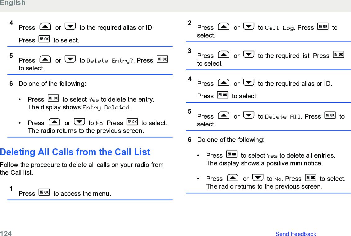 4Press   or   to the required alias or ID.Press   to select.5Press   or   to Delete Entry?. Press to select.6Do one of the following:• Press   to select Yes to delete the entry.The display shows Entry Deleted.• Press   or   to No. Press   to select.The radio returns to the previous screen.Deleting All Calls from the Call List Follow the procedure to delete all calls on your radio fromthe Call list.1Press   to access the menu.2Press   or   to Call Log. Press   toselect.3Press   or   to the required list. Press to select.4Press   or   to the required alias or ID.Press   to select.5Press   or   to Delete All. Press   toselect.6Do one of the following:• Press   to select Yes to delete all entries.The display shows a positive mini notice.• Press   or   to No. Press   to select.The radio returns to the previous screen.English124   Send Feedback