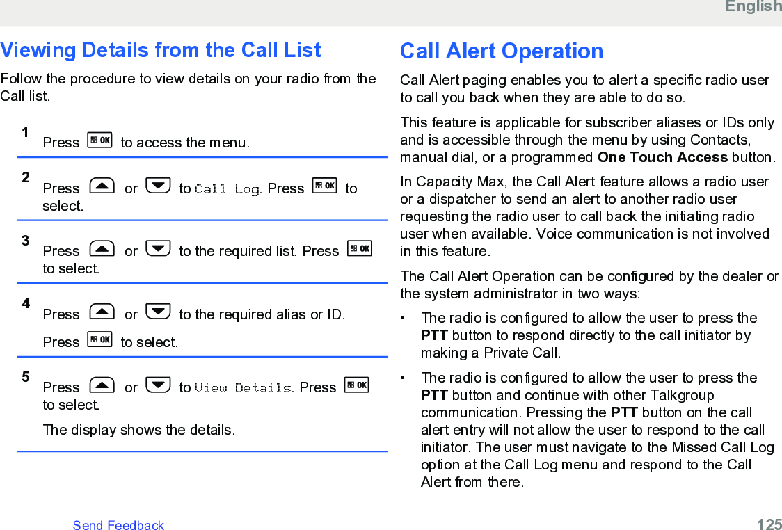 Viewing Details from the Call ListFollow the procedure to view details on your radio from theCall list.1Press   to access the menu.2Press   or   to Call Log. Press   toselect.3Press   or   to the required list. Press to select.4Press   or   to the required alias or ID.Press   to select.5Press   or   to View Details. Press to select.The display shows the details.Call Alert OperationCall Alert paging enables you to alert a specific radio userto call you back when they are able to do so.This feature is applicable for subscriber aliases or IDs onlyand is accessible through the menu by using Contacts,manual dial, or a programmed One Touch Access button.In Capacity Max, the Call Alert feature allows a radio useror a dispatcher to send an alert to another radio userrequesting the radio user to call back the initiating radiouser when available. Voice communication is not involvedin this feature.The Call Alert Operation can be configured by the dealer orthe system administrator in two ways:•The radio is configured to allow the user to press thePTT button to respond directly to the call initiator bymaking a Private Call.• The radio is configured to allow the user to press thePTT button and continue with other Talkgroupcommunication. Pressing the PTT button on the callalert entry will not allow the user to respond to the callinitiator. The user must navigate to the Missed Call Logoption at the Call Log menu and respond to the CallAlert from there.EnglishSend Feedback   125