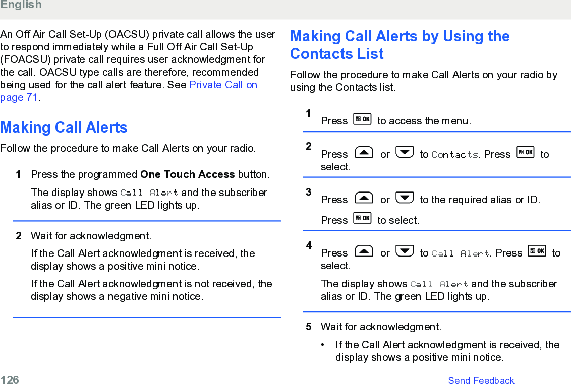 An Off Air Call Set-Up (OACSU) private call allows the userto respond immediately while a Full Off Air Call Set-Up(FOACSU) private call requires user acknowledgment forthe call. OACSU type calls are therefore, recommendedbeing used for the call alert feature. See Private Call onpage 71.Making Call AlertsFollow the procedure to make Call Alerts on your radio.1Press the programmed One Touch Access button.The display shows Call Alert and the subscriberalias or ID. The green LED lights up.2Wait for acknowledgment.If the Call Alert acknowledgment is received, thedisplay shows a positive mini notice.If the Call Alert acknowledgment is not received, thedisplay shows a negative mini notice.Making Call Alerts by Using theContacts ListFollow the procedure to make Call Alerts on your radio byusing the Contacts list.1Press   to access the menu.2Press   or   to Contacts. Press   toselect.3Press   or   to the required alias or ID.Press   to select.4Press   or   to Call Alert. Press   toselect.The display shows Call Alert and the subscriberalias or ID. The green LED lights up.5Wait for acknowledgment.• If the Call Alert acknowledgment is received, thedisplay shows a positive mini notice.English126   Send Feedback