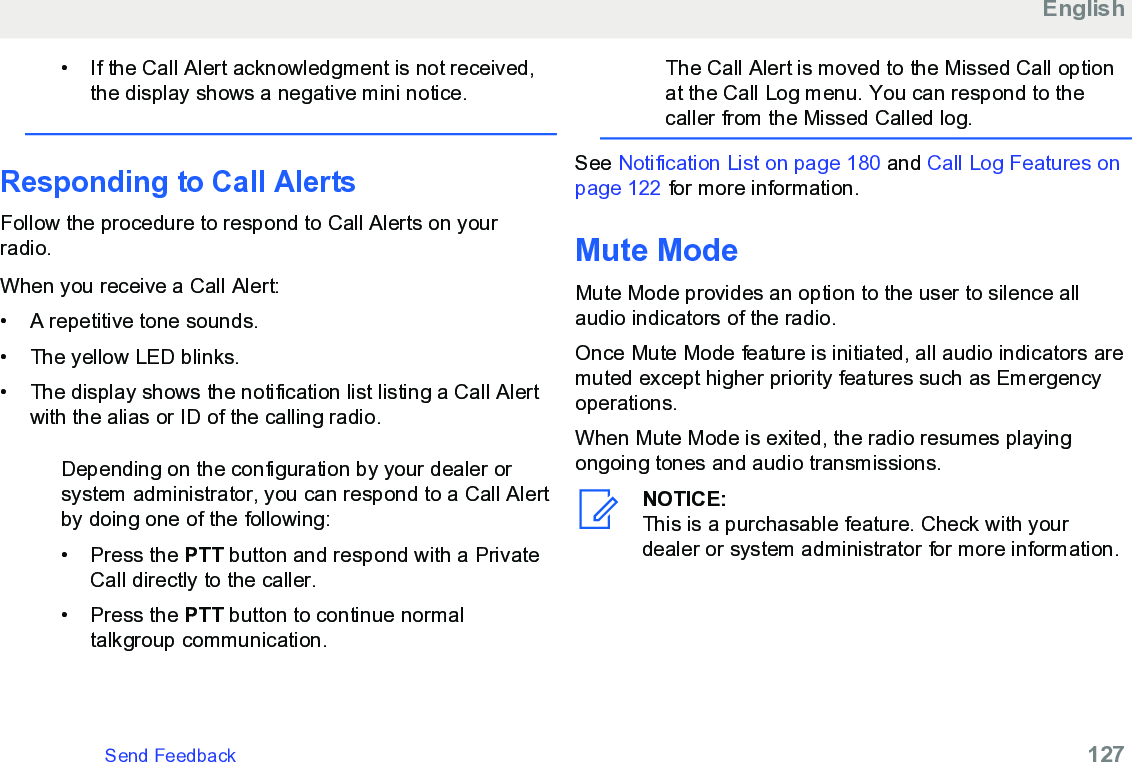 • If the Call Alert acknowledgment is not received,the display shows a negative mini notice.Responding to Call Alerts Follow the procedure to respond to Call Alerts on yourradio.When you receive a Call Alert:• A repetitive tone sounds.•The yellow LED blinks.• The display shows the notification list listing a Call Alertwith the alias or ID of the calling radio.Depending on the configuration by your dealer orsystem administrator, you can respond to a Call Alertby doing one of the following:• Press the PTT button and respond with a PrivateCall directly to the caller.• Press the PTT button to continue normaltalkgroup communication.The Call Alert is moved to the Missed Call optionat the Call Log menu. You can respond to thecaller from the Missed Called log.See Notification List on page 180 and Call Log Features onpage 122 for more information.Mute ModeMute Mode provides an option to the user to silence allaudio indicators of the radio.Once Mute Mode feature is initiated, all audio indicators aremuted except higher priority features such as Emergencyoperations.When Mute Mode is exited, the radio resumes playingongoing tones and audio transmissions.NOTICE:This is a purchasable feature. Check with yourdealer or system administrator for more information.EnglishSend Feedback   127