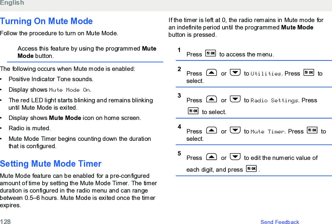 Turning On Mute ModeFollow the procedure to turn on Mute Mode.Access this feature by using the programmed MuteMode button.The following occurs when Mute mode is enabled:• Positive Indicator Tone sounds.•Display shows Mute Mode On.• The red LED light starts blinking and remains blinkinguntil Mute Mode is exited.• Display shows Mute Mode icon on home screen.• Radio is muted.• Mute Mode Timer begins counting down the durationthat is configured.Setting Mute Mode TimerMute Mode feature can be enabled for a pre-configuredamount of time by setting the Mute Mode Timer. The timerduration is configured in the radio menu and can rangebetween 0.5–6 hours. Mute Mode is exited once the timerexpires.If the timer is left at 0, the radio remains in Mute mode foran indefinite period until the programmed Mute Modebutton is pressed.1Press   to access the menu.2Press   or   to Utilities. Press   toselect.3Press   or   to Radio Settings. Press to select.4Press   or   to Mute Timer. Press   toselect.5Press   or   to edit the numeric value ofeach digit, and press  .English128   Send Feedback