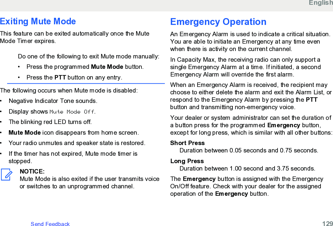 Exiting Mute ModeThis feature can be exited automatically once the MuteMode Timer expires.Do one of the following to exit Mute mode manually:• Press the programmed Mute Mode button.•Press the PTT button on any entry.The following occurs when Mute mode is disabled:• Negative Indicator Tone sounds.•Display shows Mute Mode Off.• The blinking red LED turns off.•Mute Mode icon disappears from home screen.• Your radio unmutes and speaker state is restored.• If the timer has not expired, Mute mode timer isstopped.NOTICE:Mute Mode is also exited if the user transmits voiceor switches to an unprogrammed channel.Emergency OperationAn Emergency Alarm is used to indicate a critical situation.You are able to initiate an Emergency at any time evenwhen there is activity on the current channel.In Capacity Max, the receiving radio can only support asingle Emergency Alarm at a time. If initiated, a secondEmergency Alarm will override the first alarm.When an Emergency Alarm is received, the recipient maychoose to either delete the alarm and exit the Alarm List, orrespond to the Emergency Alarm by pressing the PTTbutton and transmitting non-emergency voice.Your dealer or system administrator can set the duration ofa button press for the programmed Emergency button,except for long press, which is similar with all other buttons:Short PressDuration between 0.05 seconds and 0.75 seconds.Long PressDuration between 1.00 second and 3.75 seconds.The Emergency button is assigned with the EmergencyOn/Off feature. Check with your dealer for the assignedoperation of the Emergency button.EnglishSend Feedback   129