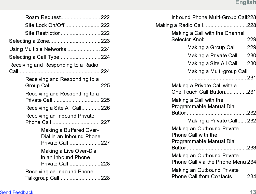 Roam Request........................... 222Site Lock On/Off.........................222Site Restriction...........................222Selecting a Zone...................................223Using Multiple Networks....................... 224Selecting a Call Type............................224Receiving and Responding to a RadioCall........................................................224Receiving and Responding to aGroup Call..................................225Receiving and Responding to aPrivate Call.................................225Receiving a Site All Call.............226Receiving an Inbound PrivatePhone Call................................. 227Making a Buffered Over-Dial in an Inbound PhonePrivate Call......................227Making a Live Over-Dialin an Inbound PhonePrivate Call......................228Receiving an Inbound PhoneTalkgroup Call............................228Inbound Phone Multi-Group Call228Making a Radio Call..............................228Making a Call with the ChannelSelector Knob............................ 229Making a Group Call....... 229Making a Private Call...... 230Making a Site All Call...... 230Making a Multi-group Call........................................ 231Making a Private Call with aOne Touch Call Button...............231Making a Call with theProgrammable Manual DialButton.........................................232Making a Private Call...... 232Making an Outbound PrivatePhone Call with theProgrammable Manual DialButton.........................................233Making an Outbound PrivatePhone Call via the Phone Menu 234Making an Outbound PrivatePhone Call from Contacts.......... 234EnglishSend Feedback   13