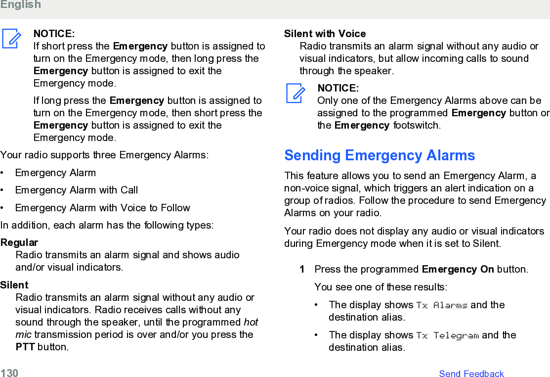 NOTICE:If short press the Emergency button is assigned toturn on the Emergency mode, then long press theEmergency button is assigned to exit theEmergency mode.If long press the Emergency button is assigned toturn on the Emergency mode, then short press theEmergency button is assigned to exit theEmergency mode.Your radio supports three Emergency Alarms:• Emergency Alarm• Emergency Alarm with Call• Emergency Alarm with Voice to FollowIn addition, each alarm has the following types:RegularRadio transmits an alarm signal and shows audioand/or visual indicators.SilentRadio transmits an alarm signal without any audio orvisual indicators. Radio receives calls without anysound through the speaker, until the programmed hotmic transmission period is over and/or you press thePTT button.Silent with VoiceRadio transmits an alarm signal without any audio orvisual indicators, but allow incoming calls to soundthrough the speaker.NOTICE:Only one of the Emergency Alarms above can beassigned to the programmed Emergency button orthe Emergency footswitch.Sending Emergency AlarmsThis feature allows you to send an Emergency Alarm, anon-voice signal, which triggers an alert indication on agroup of radios. Follow the procedure to send EmergencyAlarms on your radio.Your radio does not display any audio or visual indicatorsduring Emergency mode when it is set to Silent.1Press the programmed Emergency On button.You see one of these results:• The display shows Tx Alarms and thedestination alias.• The display shows Tx Telegram and thedestination alias.English130   Send Feedback