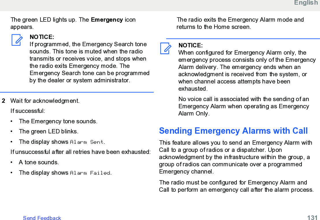 The green LED lights up. The Emergency iconappears.NOTICE:If programmed, the Emergency Search tonesounds. This tone is muted when the radiotransmits or receives voice, and stops whenthe radio exits Emergency mode. TheEmergency Search tone can be programmedby the dealer or system administrator.2Wait for acknowledgment.If successful:• The Emergency tone sounds.•The green LED blinks.• The display shows Alarm Sent.If unsuccessful after all retries have been exhausted:• A tone sounds.• The display shows Alarm Failed.The radio exits the Emergency Alarm mode andreturns to the Home screen.NOTICE:When configured for Emergency Alarm only, theemergency process consists only of the EmergencyAlarm delivery. The emergency ends when anacknowledgment is received from the system, orwhen channel access attempts have beenexhausted.No voice call is associated with the sending of anEmergency Alarm when operating as EmergencyAlarm Only.Sending Emergency Alarms with CallThis feature allows you to send an Emergency Alarm withCall to a group of radios or a dispatcher. Uponacknowledgment by the infrastructure within the group, agroup of radios can communicate over a programmedEmergency channel.The radio must be configured for Emergency Alarm andCall to perform an emergency call after the alarm process.EnglishSend Feedback   131