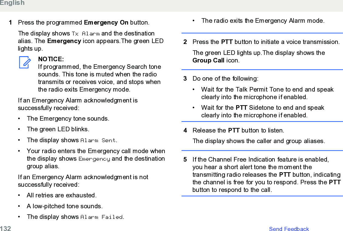 1Press the programmed Emergency On button.The display shows Tx Alarm and the destinationalias. The Emergency icon appears.The green LEDlights up.NOTICE:If programmed, the Emergency Search tonesounds. This tone is muted when the radiotransmits or receives voice, and stops whenthe radio exits Emergency mode.If an Emergency Alarm acknowledgment issuccessfully received:• The Emergency tone sounds.• The green LED blinks.• The display shows Alarm Sent.• Your radio enters the Emergency call mode whenthe display shows Emergency and the destinationgroup alias.If an Emergency Alarm acknowledgment is notsuccessfully received:• All retries are exhausted.• A low-pitched tone sounds.• The display shows Alarm Failed.• The radio exits the Emergency Alarm mode.2Press the PTT button to initiate a voice transmission.The green LED lights up.The display shows theGroup Call icon.3Do one of the following:• Wait for the Talk Permit Tone to end and speakclearly into the microphone if enabled.•Wait for the PTT Sidetone to end and speakclearly into the microphone if enabled.4Release the PTT button to listen.The display shows the caller and group aliases.5If the Channel Free Indication feature is enabled,you hear a short alert tone the moment thetransmitting radio releases the PTT button, indicatingthe channel is free for you to respond. Press the PTTbutton to respond to the call.English132   Send Feedback