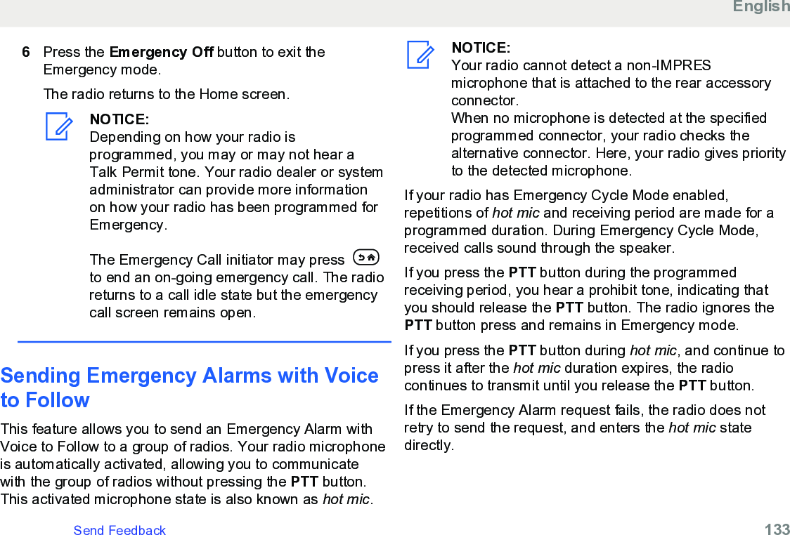 6Press the Emergency Off button to exit theEmergency mode.The radio returns to the Home screen.NOTICE:Depending on how your radio isprogrammed, you may or may not hear aTalk Permit tone. Your radio dealer or systemadministrator can provide more informationon how your radio has been programmed forEmergency.The Emergency Call initiator may press to end an on-going emergency call. The radioreturns to a call idle state but the emergencycall screen remains open.Sending Emergency Alarms with Voiceto FollowThis feature allows you to send an Emergency Alarm withVoice to Follow to a group of radios. Your radio microphoneis automatically activated, allowing you to communicatewith the group of radios without pressing the PTT button.This activated microphone state is also known as hot mic.NOTICE:Your radio cannot detect a non-IMPRESmicrophone that is attached to the rear accessoryconnector.When no microphone is detected at the specifiedprogrammed connector, your radio checks thealternative connector. Here, your radio gives priorityto the detected microphone.If your radio has Emergency Cycle Mode enabled,repetitions of hot mic and receiving period are made for aprogrammed duration. During Emergency Cycle Mode,received calls sound through the speaker.If you press the PTT button during the programmedreceiving period, you hear a prohibit tone, indicating thatyou should release the PTT button. The radio ignores thePTT button press and remains in Emergency mode.If you press the PTT button during hot mic, and continue topress it after the hot mic duration expires, the radiocontinues to transmit until you release the PTT button.If the Emergency Alarm request fails, the radio does notretry to send the request, and enters the hot mic statedirectly.EnglishSend Feedback   133