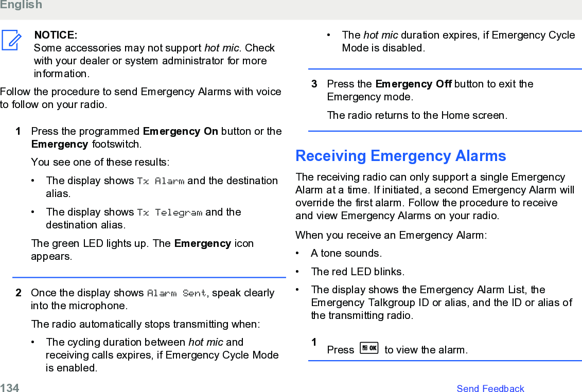 NOTICE:Some accessories may not support hot mic. Checkwith your dealer or system administrator for moreinformation.Follow the procedure to send Emergency Alarms with voiceto follow on your radio.1Press the programmed Emergency On button or theEmergency footswitch.You see one of these results:• The display shows Tx Alarm and the destinationalias.• The display shows Tx Telegram and thedestination alias.The green LED lights up. The Emergency iconappears.2Once the display shows Alarm Sent, speak clearlyinto the microphone.The radio automatically stops transmitting when:• The cycling duration between hot mic andreceiving calls expires, if Emergency Cycle Modeis enabled.• The hot mic duration expires, if Emergency CycleMode is disabled.3Press the Emergency Off button to exit theEmergency mode.The radio returns to the Home screen.Receiving Emergency Alarms The receiving radio can only support a single EmergencyAlarm at a time. If initiated, a second Emergency Alarm willoverride the first alarm. Follow the procedure to receiveand view Emergency Alarms on your radio.When you receive an Emergency Alarm:• A tone sounds.•The red LED blinks.• The display shows the Emergency Alarm List, theEmergency Talkgroup ID or alias, and the ID or alias ofthe transmitting radio.1Press   to view the alarm.English134   Send Feedback