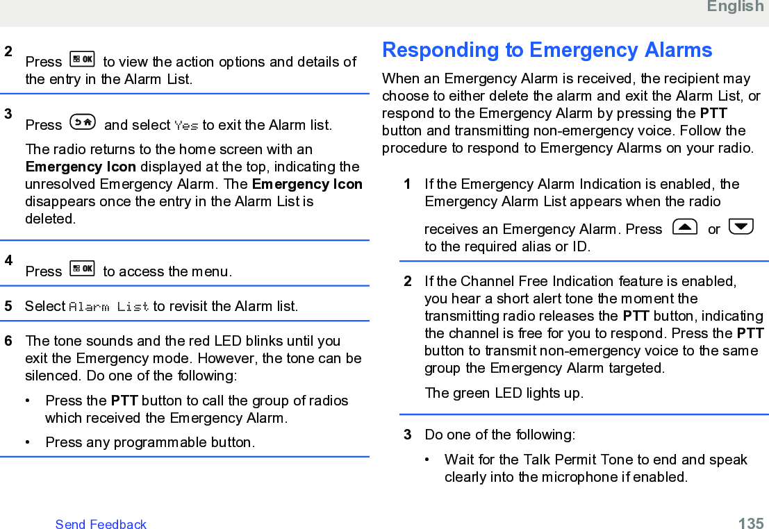 2Press   to view the action options and details ofthe entry in the Alarm List.3Press   and select Yes to exit the Alarm list.The radio returns to the home screen with anEmergency Icon displayed at the top, indicating theunresolved Emergency Alarm. The Emergency Icondisappears once the entry in the Alarm List isdeleted.4Press   to access the menu.5Select Alarm List to revisit the Alarm list.6The tone sounds and the red LED blinks until youexit the Emergency mode. However, the tone can besilenced. Do one of the following:•Press the PTT button to call the group of radioswhich received the Emergency Alarm.• Press any programmable button.Responding to Emergency Alarms When an Emergency Alarm is received, the recipient maychoose to either delete the alarm and exit the Alarm List, orrespond to the Emergency Alarm by pressing the PTTbutton and transmitting non-emergency voice. Follow theprocedure to respond to Emergency Alarms on your radio.1If the Emergency Alarm Indication is enabled, theEmergency Alarm List appears when the radioreceives an Emergency Alarm. Press   or to the required alias or ID.2If the Channel Free Indication feature is enabled,you hear a short alert tone the moment thetransmitting radio releases the PTT button, indicatingthe channel is free for you to respond. Press the PTTbutton to transmit non-emergency voice to the samegroup the Emergency Alarm targeted.The green LED lights up.3Do one of the following:• Wait for the Talk Permit Tone to end and speakclearly into the microphone if enabled.EnglishSend Feedback   135