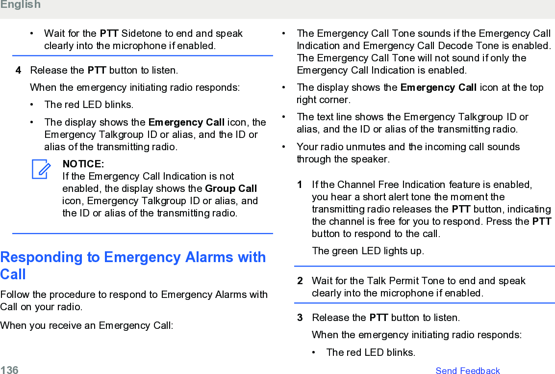 • Wait for the PTT Sidetone to end and speakclearly into the microphone if enabled.4Release the PTT button to listen.When the emergency initiating radio responds:• The red LED blinks.•The display shows the Emergency Call icon, theEmergency Talkgroup ID or alias, and the ID oralias of the transmitting radio.NOTICE:If the Emergency Call Indication is notenabled, the display shows the Group Callicon, Emergency Talkgroup ID or alias, andthe ID or alias of the transmitting radio.Responding to Emergency Alarms withCallFollow the procedure to respond to Emergency Alarms withCall on your radio.When you receive an Emergency Call:• The Emergency Call Tone sounds if the Emergency CallIndication and Emergency Call Decode Tone is enabled.The Emergency Call Tone will not sound if only theEmergency Call Indication is enabled.• The display shows the Emergency Call icon at the topright corner.• The text line shows the Emergency Talkgroup ID oralias, and the ID or alias of the transmitting radio.• Your radio unmutes and the incoming call soundsthrough the speaker.1If the Channel Free Indication feature is enabled,you hear a short alert tone the moment thetransmitting radio releases the PTT button, indicatingthe channel is free for you to respond. Press the PTTbutton to respond to the call.The green LED lights up.2Wait for the Talk Permit Tone to end and speakclearly into the microphone if enabled.3Release the PTT button to listen.When the emergency initiating radio responds:• The red LED blinks.English136   Send Feedback