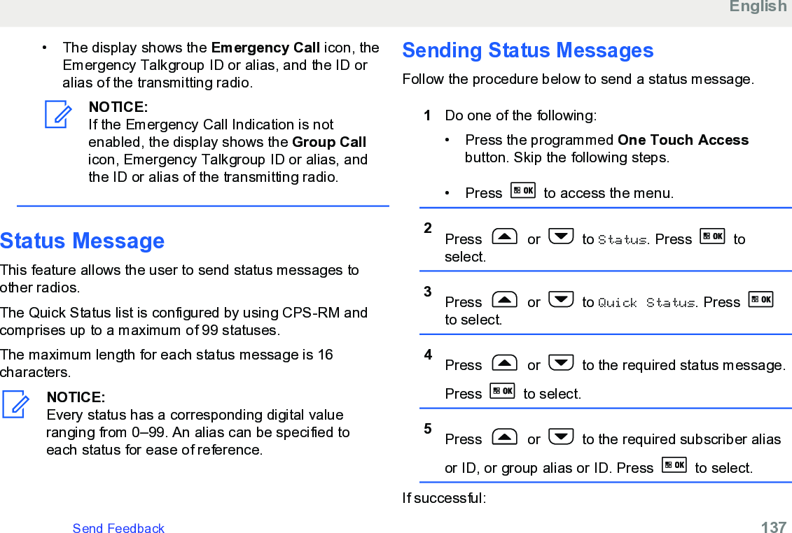 • The display shows the Emergency Call icon, theEmergency Talkgroup ID or alias, and the ID oralias of the transmitting radio.NOTICE:If the Emergency Call Indication is notenabled, the display shows the Group Callicon, Emergency Talkgroup ID or alias, andthe ID or alias of the transmitting radio.Status MessageThis feature allows the user to send status messages toother radios.The Quick Status list is configured by using CPS-RM andcomprises up to a maximum of 99 statuses.The maximum length for each status message is 16characters.NOTICE:Every status has a corresponding digital valueranging from 0–99. An alias can be specified toeach status for ease of reference.Sending Status MessagesFollow the procedure below to send a status message.1Do one of the following:• Press the programmed One Touch Accessbutton. Skip the following steps.•Press   to access the menu.2Press   or   to Status. Press   toselect.3Press   or   to Quick Status. Press to select.4Press   or   to the required status message.Press   to select.5Press   or   to the required subscriber aliasor ID, or group alias or ID. Press   to select.If successful:EnglishSend Feedback   137