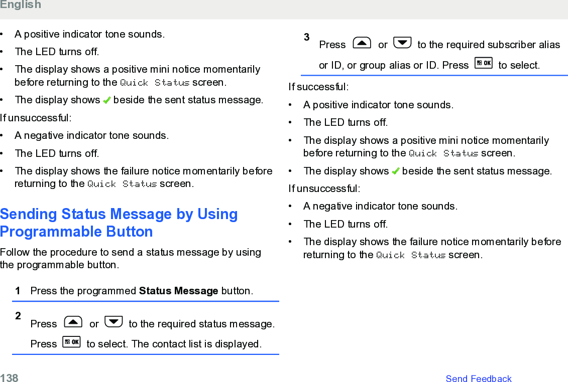 • A positive indicator tone sounds.• The LED turns off.•The display shows a positive mini notice momentarilybefore returning to the Quick Status screen.• The display shows   beside the sent status message.If unsuccessful:• A negative indicator tone sounds.• The LED turns off.• The display shows the failure notice momentarily beforereturning to the Quick Status screen.Sending Status Message by UsingProgrammable ButtonFollow the procedure to send a status message by usingthe programmable button.1Press the programmed Status Message button.2Press   or   to the required status message.Press   to select. The contact list is displayed.3Press   or   to the required subscriber aliasor ID, or group alias or ID. Press   to select.If successful:• A positive indicator tone sounds.•The LED turns off.• The display shows a positive mini notice momentarilybefore returning to the Quick Status screen.• The display shows   beside the sent status message.If unsuccessful:• A negative indicator tone sounds.•The LED turns off.• The display shows the failure notice momentarily beforereturning to the Quick Status screen.English138   Send Feedback