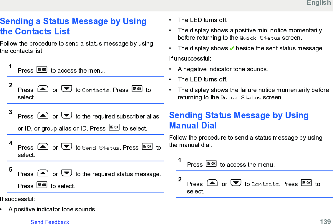 Sending a Status Message by Usingthe Contacts ListFollow the procedure to send a status message by usingthe contacts list.1Press   to access the menu.2Press   or   to Contacts. Press   toselect.3Press   or   to the required subscriber aliasor ID, or group alias or ID. Press   to select.4Press   or   to Send Status. Press   toselect.5Press   or   to the required status message.Press   to select.If successful:• A positive indicator tone sounds.•The LED turns off.• The display shows a positive mini notice momentarilybefore returning to the Quick Status screen.• The display shows   beside the sent status message.If unsuccessful:• A negative indicator tone sounds.• The LED turns off.• The display shows the failure notice momentarily beforereturning to the Quick Status screen.Sending Status Message by UsingManual DialFollow the procedure to send a status message by usingthe manual dial.1Press   to access the menu.2Press   or   to Contacts. Press   toselect.EnglishSend Feedback   139