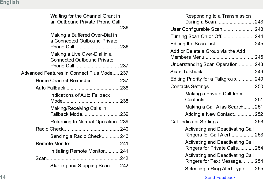 Waiting for the Channel Grant inan Outbound Private Phone Call................................................... 236Making a Buffered Over-Dial ina Connected Outbound PrivatePhone Call................................. 236Making a Live Over-Dial in aConnected Outbound PrivatePhone Call................................. 237Advanced Features in Connect Plus Mode..... 237Home Channel Reminder..................... 237Auto Fallback........................................ 238Indications of Auto FallbackMode.......................................... 238Making/Receiving Calls inFallback Mode............................239Returning to Normal Operation.. 239Radio Check......................................... 240Sending a Radio Check............. 240Remote Monitor.................................... 241Initiating Remote Monitor........... 241Scan......................................................242Starting and Stopping Scan....... 242Responding to a TransmissionDuring a Scan............................ 243User Configurable Scan........................243Turning Scan On or Off.........................244Editing the Scan List............................. 245Add or Delete a Group via the AddMembers Menu.....................................246Understanding Scan Operation............ 248Scan Talkback...................................... 249Editing Priority for a Talkgroup............. 249Contacts Settings..................................250Making a Private Call fromContacts.....................................251Making a Call Alias Search........ 251Adding a New Contact............... 252Call Indicator Settings...........................253Activating and Deactivating CallRingers for Call Alert..................253Activating and Deactivating CallRingers for Private Calls............ 254Activating and Deactivating CallRingers for Text Message..........254Selecting a Ring Alert Type....... 255English14   Send Feedback