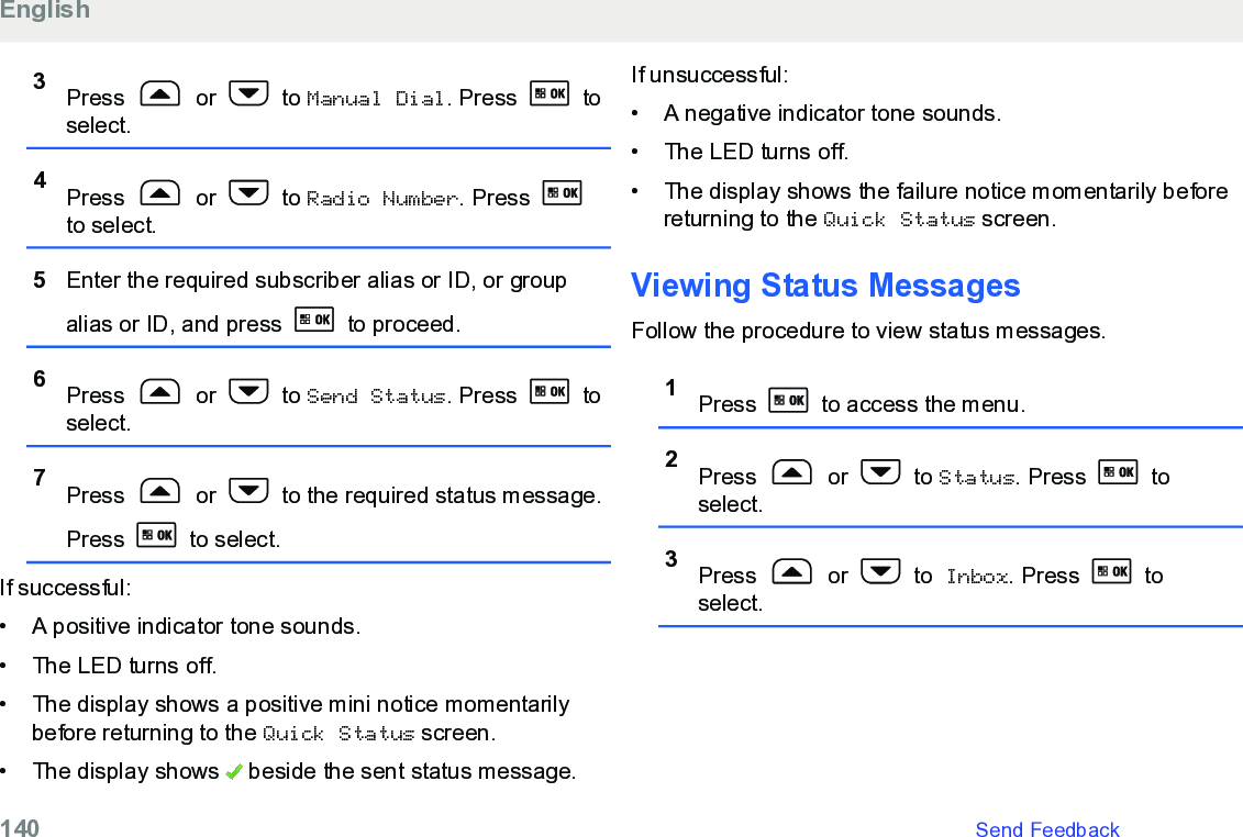 3Press   or   to Manual Dial. Press   toselect.4Press   or   to Radio Number. Press to select.5Enter the required subscriber alias or ID, or groupalias or ID, and press   to proceed.6Press   or   to Send Status. Press   toselect.7Press   or   to the required status message.Press   to select.If successful:• A positive indicator tone sounds.•The LED turns off.• The display shows a positive mini notice momentarilybefore returning to the Quick Status screen.• The display shows   beside the sent status message.If unsuccessful:• A negative indicator tone sounds.•The LED turns off.• The display shows the failure notice momentarily beforereturning to the Quick Status screen.Viewing Status MessagesFollow the procedure to view status messages.1Press   to access the menu.2Press   or   to Status. Press   toselect.3Press   or   to Inbox. Press   toselect.English140   Send Feedback