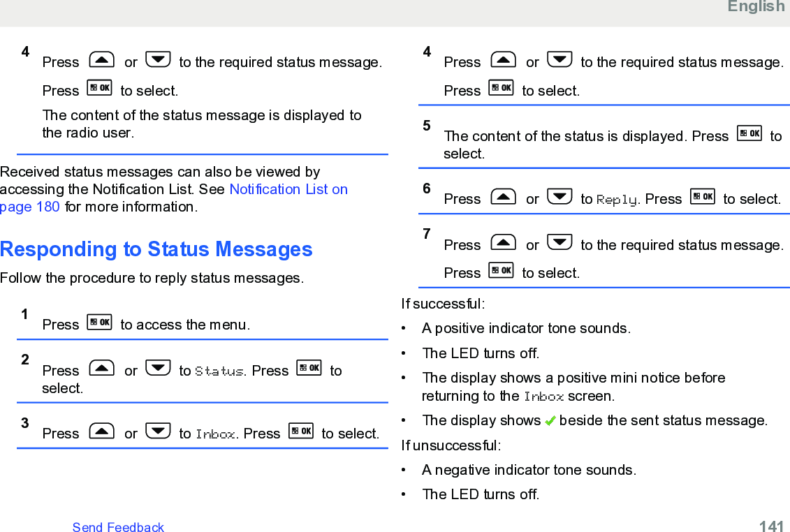 4Press   or   to the required status message.Press   to select.The content of the status message is displayed tothe radio user.Received status messages can also be viewed byaccessing the Notification List. See Notification List onpage 180 for more information.Responding to Status MessagesFollow the procedure to reply status messages.1Press   to access the menu.2Press   or   to Status. Press   toselect.3Press   or   to Inbox. Press   to select.4Press   or   to the required status message.Press   to select.5The content of the status is displayed. Press   toselect.6Press   or   to Reply. Press   to select.7Press   or   to the required status message.Press   to select.If successful:• A positive indicator tone sounds.•The LED turns off.• The display shows a positive mini notice beforereturning to the Inbox screen.• The display shows   beside the sent status message.If unsuccessful:• A negative indicator tone sounds.•The LED turns off.EnglishSend Feedback   141