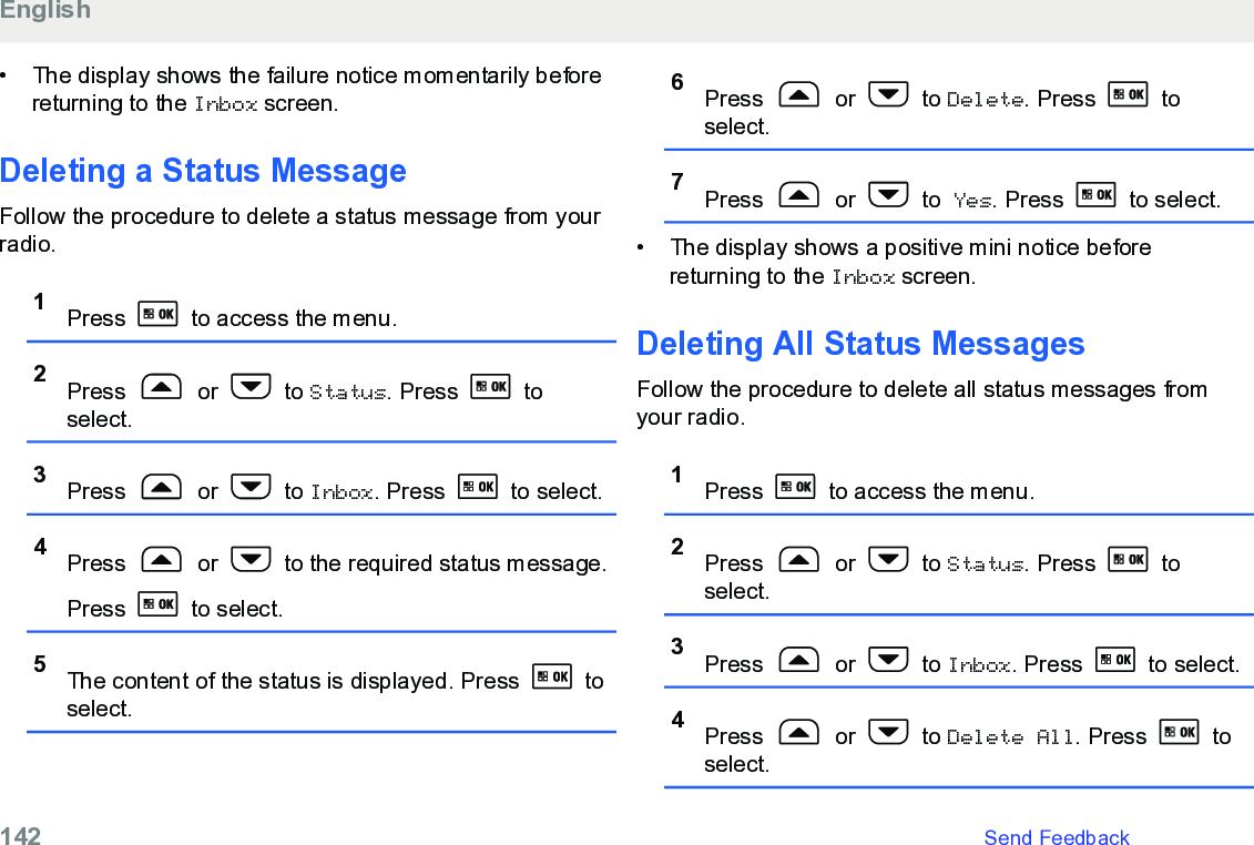 • The display shows the failure notice momentarily beforereturning to the Inbox screen.Deleting a Status MessageFollow the procedure to delete a status message from yourradio.1Press   to access the menu.2Press   or   to Status. Press   toselect.3Press   or   to Inbox. Press   to select.4Press   or   to the required status message.Press   to select.5The content of the status is displayed. Press   toselect.6Press   or   to Delete. Press   toselect.7Press   or   to Yes. Press   to select.• The display shows a positive mini notice beforereturning to the Inbox screen.Deleting All Status Messages Follow the procedure to delete all status messages fromyour radio.1Press   to access the menu.2Press   or   to Status. Press   toselect.3Press   or   to Inbox. Press   to select.4Press   or   to Delete All. Press   toselect.English142   Send Feedback