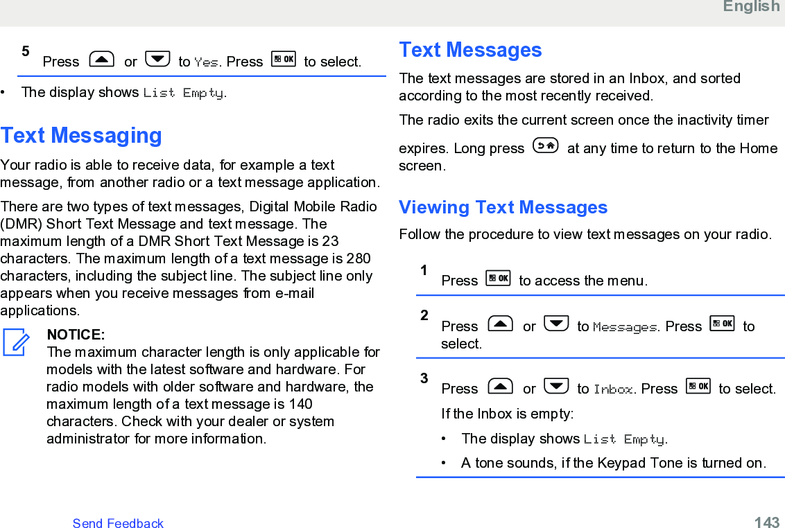 5Press   or   to Yes. Press   to select.• The display shows List Empty.Text MessagingYour radio is able to receive data, for example a textmessage, from another radio or a text message application.There are two types of text messages, Digital Mobile Radio(DMR) Short Text Message and text message. Themaximum length of a DMR Short Text Message is 23characters. The maximum length of a text message is 280characters, including the subject line. The subject line onlyappears when you receive messages from e-mailapplications.NOTICE:The maximum character length is only applicable formodels with the latest software and hardware. Forradio models with older software and hardware, themaximum length of a text message is 140characters. Check with your dealer or systemadministrator for more information.Text MessagesThe text messages are stored in an Inbox, and sortedaccording to the most recently received.The radio exits the current screen once the inactivity timerexpires. Long press   at any time to return to the Homescreen.Viewing Text Messages Follow the procedure to view text messages on your radio.1Press   to access the menu.2Press   or   to Messages. Press   toselect.3Press   or   to Inbox. Press   to select.If the Inbox is empty:• The display shows List Empty.• A tone sounds, if the Keypad Tone is turned on.EnglishSend Feedback   143