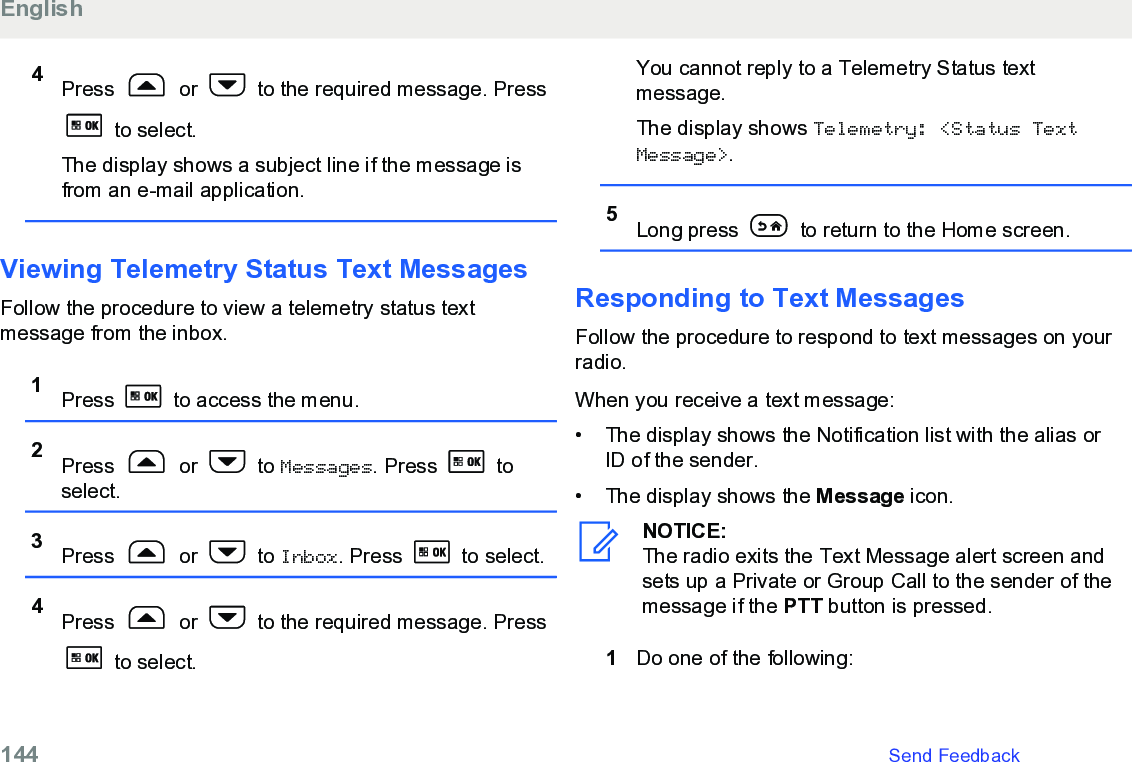 4Press   or   to the required message. Press to select.The display shows a subject line if the message isfrom an e-mail application.Viewing Telemetry Status Text MessagesFollow the procedure to view a telemetry status textmessage from the inbox.1Press   to access the menu.2Press   or   to Messages. Press   toselect.3Press   or   to Inbox. Press   to select.4Press   or   to the required message. Press to select.You cannot reply to a Telemetry Status textmessage.The display shows Telemetry: &lt;Status TextMessage&gt;.5Long press   to return to the Home screen.Responding to Text MessagesFollow the procedure to respond to text messages on yourradio.When you receive a text message:•The display shows the Notification list with the alias orID of the sender.•The display shows the Message icon.NOTICE:The radio exits the Text Message alert screen andsets up a Private or Group Call to the sender of themessage if the PTT button is pressed.1Do one of the following:English144   Send Feedback