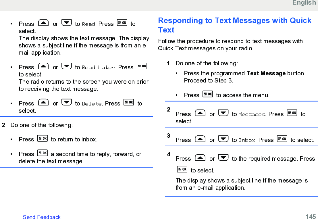 • Press   or   to Read. Press   toselect.The display shows the text message. The displayshows a subject line if the message is from an e-mail application.• Press   or   to Read Later. Press to select.The radio returns to the screen you were on priorto receiving the text message.• Press   or   to Delete. Press   toselect.2Do one of the following:• Press   to return to inbox.• Press   a second time to reply, forward, ordelete the text message.Responding to Text Messages with QuickTextFollow the procedure to respond to text messages withQuick Text messages on your radio.1Do one of the following:• Press the programmed Text Message button.Proceed to Step 3.•Press   to access the menu.2Press   or   to Messages. Press   toselect.3Press   or   to Inbox. Press   to select.4Press   or   to the required message. Press to select.The display shows a subject line if the message isfrom an e-mail application.EnglishSend Feedback   145