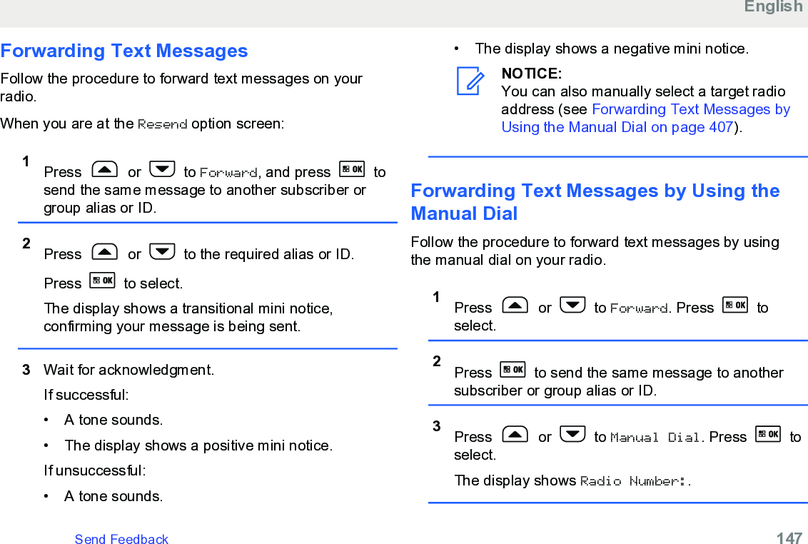 Forwarding Text MessagesFollow the procedure to forward text messages on yourradio.When you are at the Resend option screen:1Press   or   to Forward, and press   tosend the same message to another subscriber orgroup alias or ID.2Press   or   to the required alias or ID.Press   to select.The display shows a transitional mini notice,confirming your message is being sent.3Wait for acknowledgment.If successful:• A tone sounds.•The display shows a positive mini notice.If unsuccessful:• A tone sounds.• The display shows a negative mini notice.NOTICE:You can also manually select a target radioaddress (see Forwarding Text Messages byUsing the Manual Dial on page 407).Forwarding Text Messages by Using theManual DialFollow the procedure to forward text messages by usingthe manual dial on your radio.1Press   or   to Forward. Press   toselect.2Press   to send the same message to anothersubscriber or group alias or ID.3Press   or   to Manual Dial. Press   toselect.The display shows Radio Number:.EnglishSend Feedback   147