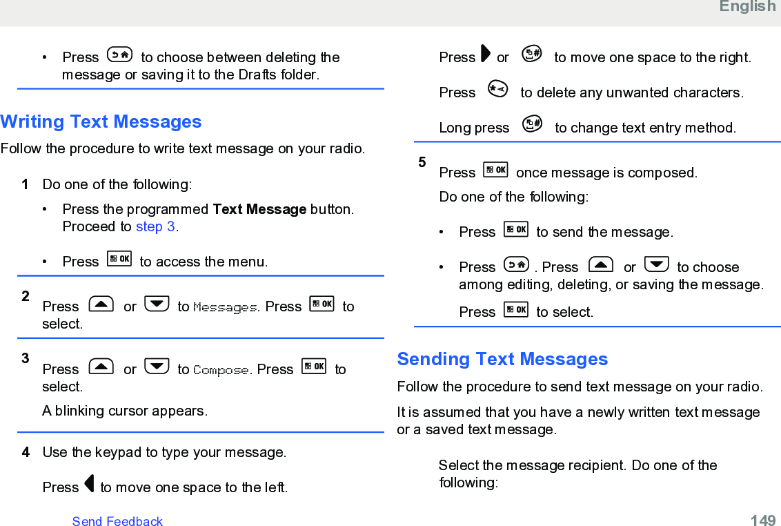 • Press   to choose between deleting themessage or saving it to the Drafts folder.Writing Text MessagesFollow the procedure to write text message on your radio.1Do one of the following:• Press the programmed Text Message button.Proceed to step 3.• Press   to access the menu.2Press   or   to Messages. Press   toselect.3Press   or   to Compose. Press   toselect.A blinking cursor appears.4Use the keypad to type your message.Press   to move one space to the left.Press   or   to move one space to the right.Press   to delete any unwanted characters.Long press   to change text entry method.5Press   once message is composed.Do one of the following:• Press   to send the message.• Press  . Press   or   to chooseamong editing, deleting, or saving the message.Press   to select.Sending Text MessagesFollow the procedure to send text message on your radio.It is assumed that you have a newly written text messageor a saved text message.Select the message recipient. Do one of thefollowing:EnglishSend Feedback   149