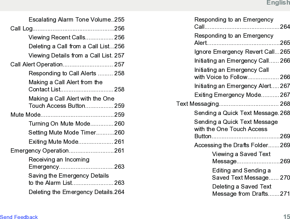 Escalating Alarm Tone Volume..255Call Log.................................................256Viewing Recent Calls................. 256Deleting a Call from a Call List...256Viewing Details from a Call List. 257Call Alert Operation.............................. 257Responding to Call Alerts ......... 258Making a Call Alert from theContact List................................ 258Making a Call Alert with the OneTouch Access Button................. 259Mute Mode............................................259Turning On Mute Mode.............. 260Setting Mute Mode Timer...........260Exiting Mute Mode..................... 261Emergency Operation...........................261Receiving an IncomingEmergency.................................263Saving the Emergency Detailsto the Alarm List......................... 263Deleting the Emergency Details.264Responding to an EmergencyCall.............................................264Responding to an EmergencyAlert............................................265Ignore Emergency Revert Call...265Initiating an Emergency Call...... 266Initiating an Emergency Callwith Voice to Follow................... 266Initiating an Emergency Alert..... 267Exiting Emergency Mode........... 267Text Messaging.................................... 268Sending a Quick Text Message. 268Sending a Quick Text Messagewith the One Touch AccessButton.........................................269Accessing the Drafts Folder.......269Viewing a Saved TextMessage..........................269Editing and Sending aSaved Text Message...... 270Deleting a Saved TextMessage from Drafts.......271EnglishSend Feedback   15