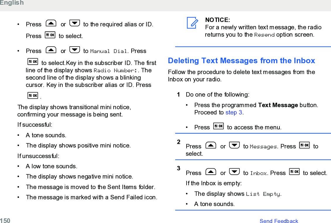 • Press   or   to the required alias or ID.Press   to select.• Press   or   to Manual Dial. Press to select.Key in the subscriber ID. The firstline of the display shows Radio Number:. Thesecond line of the display shows a blinkingcursor. Key in the subscriber alias or ID. Press.The display shows transitional mini notice,confirming your message is being sent.If successful:• A tone sounds.•The display shows positive mini notice.If unsuccessful:• A low tone sounds.• The display shows negative mini notice.• The message is moved to the Sent Items folder.• The message is marked with a Send Failed icon.NOTICE:For a newly written text message, the radioreturns you to the Resend option screen.Deleting Text Messages from the InboxFollow the procedure to delete text messages from theInbox on your radio.1Do one of the following:• Press the programmed Text Message button.Proceed to step 3.• Press   to access the menu.2Press   or   to Messages. Press   toselect.3Press   or   to Inbox. Press   to select.If the Inbox is empty:• The display shows List Empty.• A tone sounds.English150   Send Feedback