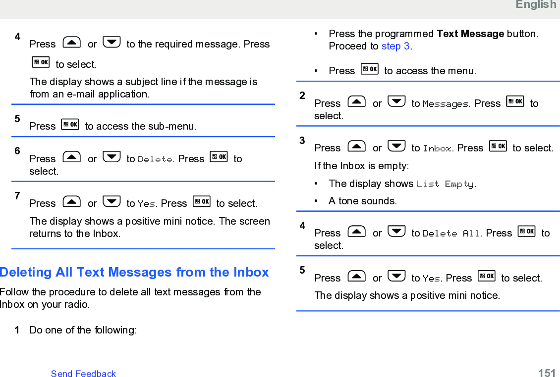 4Press   or   to the required message. Press to select.The display shows a subject line if the message isfrom an e-mail application.5Press   to access the sub-menu.6Press   or   to Delete. Press   toselect.7Press   or   to Yes. Press   to select.The display shows a positive mini notice. The screenreturns to the Inbox.Deleting All Text Messages from the InboxFollow the procedure to delete all text messages from theInbox on your radio.1Do one of the following:• Press the programmed Text Message button.Proceed to step 3.• Press   to access the menu.2Press   or   to Messages. Press   toselect.3Press   or   to Inbox. Press   to select.If the Inbox is empty:• The display shows List Empty.• A tone sounds.4Press   or   to Delete All. Press   toselect.5Press   or   to Yes. Press   to select.The display shows a positive mini notice.EnglishSend Feedback   151