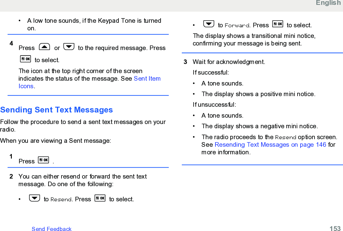 • A low tone sounds, if the Keypad Tone is turnedon.4Press   or   to the required message. Press to select.The icon at the top right corner of the screenindicates the status of the message. See Sent ItemIcons.Sending Sent Text MessagesFollow the procedure to send a sent text messages on yourradio.When you are viewing a Sent message:1Press   .2You can either resend or forward the sent textmessage. Do one of the following:•  to Resend. Press   to select.•  to Forward. Press   to select.The display shows a transitional mini notice,confirming your message is being sent.3Wait for acknowledgment.If successful:• A tone sounds.• The display shows a positive mini notice.If unsuccessful:• A tone sounds.• The display shows a negative mini notice.• The radio proceeds to the Resend option screen.See Resending Text Messages on page 146 formore information.EnglishSend Feedback   153