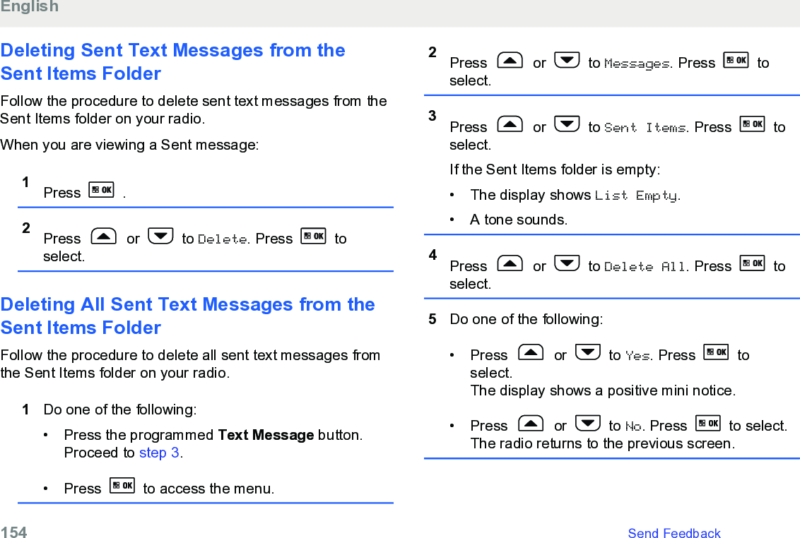 Deleting Sent Text Messages from theSent Items FolderFollow the procedure to delete sent text messages from theSent Items folder on your radio.When you are viewing a Sent message:1Press   .2Press   or   to Delete. Press   toselect.Deleting All Sent Text Messages from theSent Items Folder Follow the procedure to delete all sent text messages fromthe Sent Items folder on your radio.1Do one of the following:• Press the programmed Text Message button.Proceed to step 3.• Press   to access the menu.2Press   or   to Messages. Press   toselect.3Press   or   to Sent Items. Press   toselect.If the Sent Items folder is empty:• The display shows List Empty.• A tone sounds.4Press   or   to Delete All. Press   toselect.5Do one of the following:• Press   or   to Yes. Press   toselect.The display shows a positive mini notice.•Press   or   to No. Press   to select.The radio returns to the previous screen.English154   Send Feedback