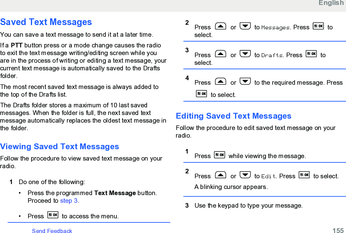 Saved Text MessagesYou can save a text message to send it at a later time.If a PTT button press or a mode change causes the radioto exit the text message writing/editing screen while youare in the process of writing or editing a text message, yourcurrent text message is automatically saved to the Draftsfolder.The most recent saved text message is always added tothe top of the Drafts list.The Drafts folder stores a maximum of 10 last savedmessages. When the folder is full, the next saved textmessage automatically replaces the oldest text message inthe folder.Viewing Saved Text MessagesFollow the procedure to view saved text message on yourradio.1Do one of the following:• Press the programmed Text Message button.Proceed to step 3.• Press   to access the menu.2Press   or   to Messages. Press   toselect.3Press   or   to Drafts. Press   toselect.4Press   or   to the required message. Press to select.Editing Saved Text MessagesFollow the procedure to edit saved text message on yourradio.1Press   while viewing the message.2Press   or   to Edit. Press   to select.A blinking cursor appears.3Use the keypad to type your message.EnglishSend Feedback   155