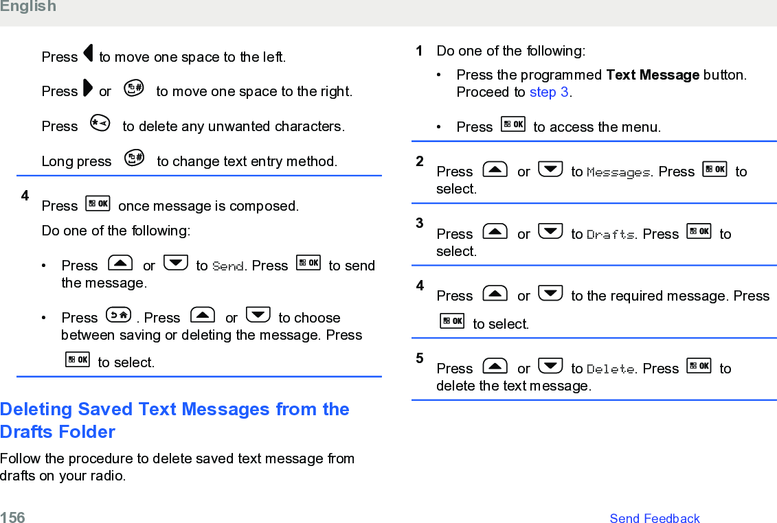 Press   to move one space to the left.Press   or   to move one space to the right.Press   to delete any unwanted characters.Long press   to change text entry method.4Press   once message is composed.Do one of the following:• Press   or   to Send. Press   to sendthe message.• Press  . Press   or   to choosebetween saving or deleting the message. Press to select.Deleting Saved Text Messages from theDrafts FolderFollow the procedure to delete saved text message fromdrafts on your radio.1Do one of the following:• Press the programmed Text Message button.Proceed to step 3.• Press   to access the menu.2Press   or   to Messages. Press   toselect.3Press   or   to Drafts. Press   toselect.4Press   or   to the required message. Press to select.5Press   or   to Delete. Press   todelete the text message.English156   Send Feedback