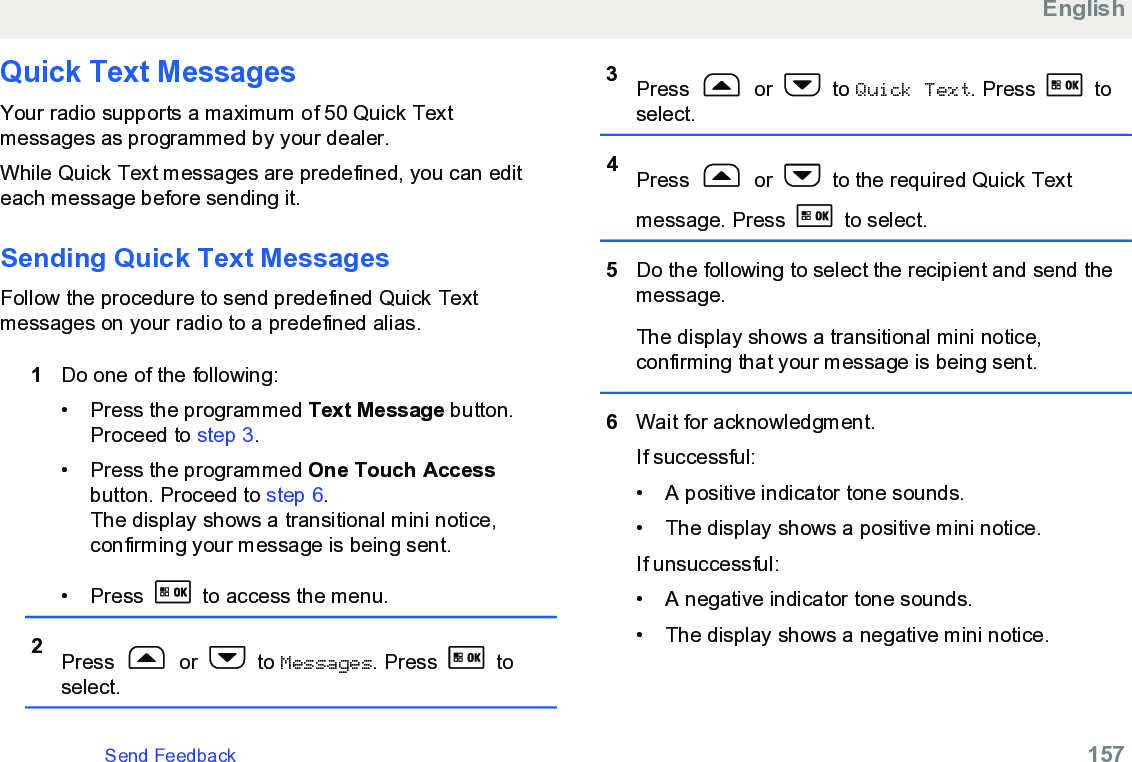 Quick Text Messages Your radio supports a maximum of 50 Quick Textmessages as programmed by your dealer.While Quick Text messages are predefined, you can editeach message before sending it.Sending Quick Text Messages Follow the procedure to send predefined Quick Textmessages on your radio to a predefined alias.1Do one of the following:• Press the programmed Text Message button.Proceed to step 3.• Press the programmed One Touch Accessbutton. Proceed to step 6.The display shows a transitional mini notice,confirming your message is being sent.• Press   to access the menu.2Press   or   to Messages. Press   toselect.3Press   or   to Quick Text. Press   toselect.4Press   or   to the required Quick Textmessage. Press   to select.5Do the following to select the recipient and send themessage.The display shows a transitional mini notice,confirming that your message is being sent.6Wait for acknowledgment.If successful:• A positive indicator tone sounds.•The display shows a positive mini notice.If unsuccessful:• A negative indicator tone sounds.• The display shows a negative mini notice.EnglishSend Feedback   157