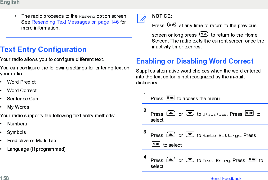 • The radio proceeds to the Resend option screen.See Resending Text Messages on page 146 formore information.Text Entry ConfigurationYour radio allows you to configure different text.You can configure the following settings for entering text onyour radio:• Word Predict•Word Correct• Sentence Cap• My WordsYour radio supports the following text entry methods:• Numbers• Symbols• Predictive or Multi-Tap• Language (If programmed)NOTICE:Press   at any time to return to the previousscreen or long press   to return to the HomeScreen. The radio exits the current screen once theinactivity timer expires.Enabling or Disabling Word CorrectSupplies alternative word choices when the word enteredinto the text editor is not recognized by the in-builtdictionary.1Press   to access the menu.2Press   or   to Utilities. Press   toselect.3Press   or   to Radio Settings. Press to select.4Press   or   to Text Entry. Press   toselect.English158   Send Feedback