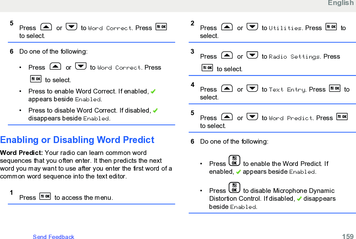 5Press   or   to Word Correct. Press to select.6Do one of the following:• Press   or   to Word Correct. Press to select.• Press to enable Word Correct. If enabled, appears beside Enabled.• Press to disable Word Correct. If disabled, disappears beside Enabled.Enabling or Disabling Word PredictWord Predict: Your radio can learn common wordsequences that you often enter. It then predicts the nextword you may want to use after you enter the first word of acommon word sequence into the text editor.1Press   to access the menu.2Press   or   to Utilities. Press   toselect.3Press   or   to Radio Settings. Press to select.4Press   or   to Text Entry. Press   toselect.5Press   or   to Word Predict. Press to select.6Do one of the following:•Press   to enable the Word Predict. Ifenabled,   appears beside Enabled.• Press   to disable Microphone DynamicDistortion Control. If disabled,   disappearsbeside Enabled.EnglishSend Feedback   159