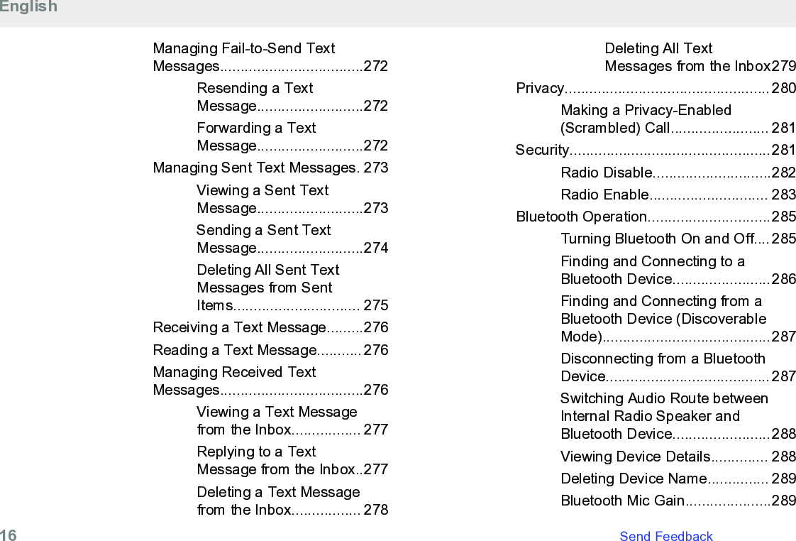 Managing Fail-to-Send TextMessages...................................272Resending a TextMessage..........................272Forwarding a TextMessage..........................272Managing Sent Text Messages. 273Viewing a Sent TextMessage..........................273Sending a Sent TextMessage..........................274Deleting All Sent TextMessages from SentItems............................... 275Receiving a Text Message.........276Reading a Text Message........... 276Managing Received TextMessages...................................276Viewing a Text Messagefrom the Inbox................. 277Replying to a TextMessage from the Inbox..277Deleting a Text Messagefrom the Inbox................. 278Deleting All TextMessages from the Inbox279Privacy.................................................. 280Making a Privacy-Enabled(Scrambled) Call........................ 281Security.................................................281Radio Disable.............................282Radio Enable............................. 283Bluetooth Operation..............................285Turning Bluetooth On and Off.... 285Finding and Connecting to aBluetooth Device........................286Finding and Connecting from aBluetooth Device (DiscoverableMode).........................................287Disconnecting from a BluetoothDevice........................................ 287Switching Audio Route betweenInternal Radio Speaker andBluetooth Device........................288Viewing Device Details.............. 288Deleting Device Name............... 289Bluetooth Mic Gain.....................289English16   Send Feedback