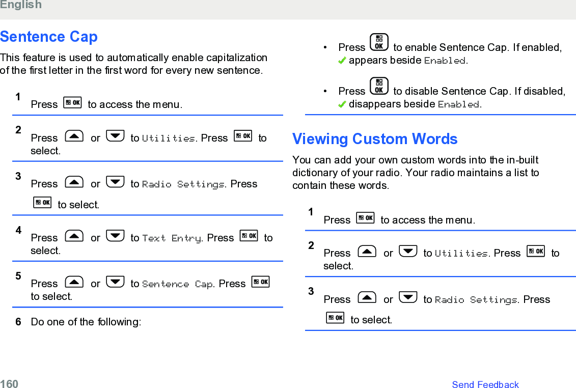 Sentence CapThis feature is used to automatically enable capitalizationof the first letter in the first word for every new sentence.1Press   to access the menu.2Press   or   to Utilities. Press   toselect.3Press   or   to Radio Settings. Press to select.4Press   or   to Text Entry. Press   toselect.5Press   or   to Sentence Cap. Press to select.6Do one of the following:• Press   to enable Sentence Cap. If enabled, appears beside Enabled.• Press   to disable Sentence Cap. If disabled, disappears beside Enabled.Viewing Custom WordsYou can add your own custom words into the in-builtdictionary of your radio. Your radio maintains a list tocontain these words.1Press   to access the menu.2Press   or   to Utilities. Press   toselect.3Press   or   to Radio Settings. Press to select.English160   Send Feedback