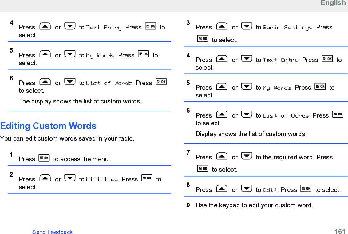 4Press   or   to Text Entry. Press   toselect.5Press   or   to My Words. Press   toselect.6Press   or   to List of Words. Press to select.The display shows the list of custom words.Editing Custom WordsYou can edit custom words saved in your radio.1Press   to access the menu.2Press   or   to Utilities. Press   toselect.3Press   or   to Radio Settings. Press to select.4Press   or   to Text Entry. Press   toselect.5Press   or   to My Words. Press   toselect.6Press   or   to List of Words. Press to select.Display shows the list of custom words.7Press   or   to the required word. Press to select.8Press   or   to Edit. Press   to select.9Use the keypad to edit your custom word.EnglishSend Feedback   161