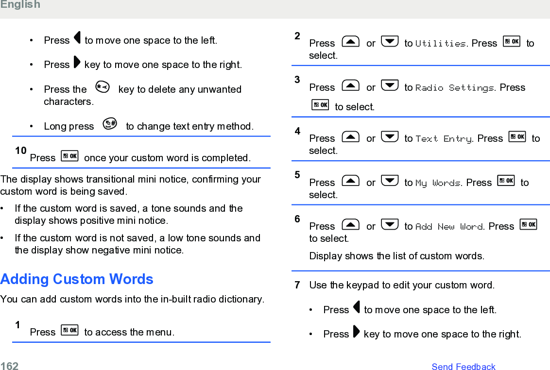 • Press   to move one space to the left.• Press   key to move one space to the right.• Press the   key to delete any unwantedcharacters.• Long press   to change text entry method.10 Press   once your custom word is completed.The display shows transitional mini notice, confirming yourcustom word is being saved.• If the custom word is saved, a tone sounds and thedisplay shows positive mini notice.•If the custom word is not saved, a low tone sounds andthe display show negative mini notice.Adding Custom WordsYou can add custom words into the in-built radio dictionary.1Press   to access the menu.2Press   or   to Utilities. Press   toselect.3Press   or   to Radio Settings. Press to select.4Press   or   to Text Entry. Press   toselect.5Press   or   to My Words. Press   toselect.6Press   or   to Add New Word. Press to select.Display shows the list of custom words.7Use the keypad to edit your custom word.• Press   to move one space to the left.• Press   key to move one space to the right.English162   Send Feedback