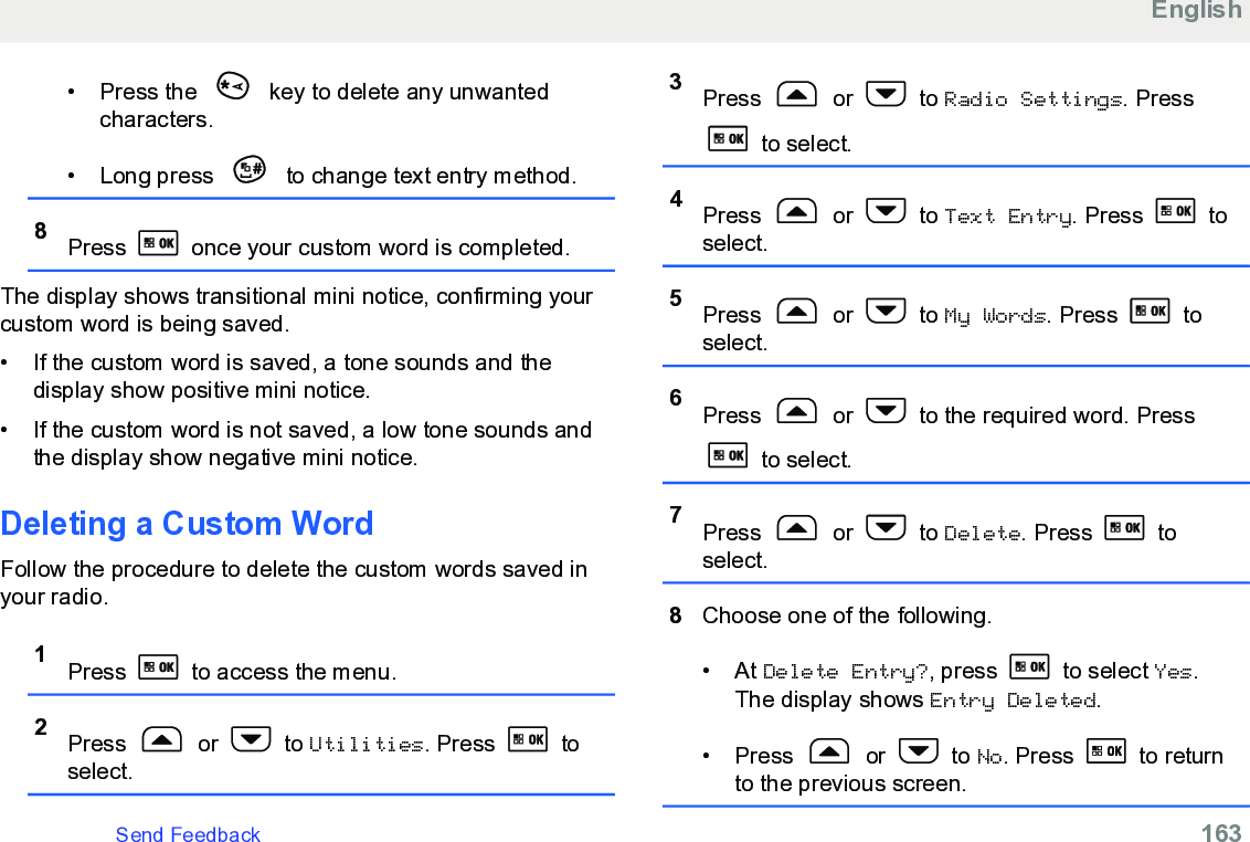 • Press the   key to delete any unwantedcharacters.• Long press   to change text entry method.8Press   once your custom word is completed.The display shows transitional mini notice, confirming yourcustom word is being saved.• If the custom word is saved, a tone sounds and thedisplay show positive mini notice.•If the custom word is not saved, a low tone sounds andthe display show negative mini notice.Deleting a Custom WordFollow the procedure to delete the custom words saved inyour radio.1Press   to access the menu.2Press   or   to Utilities. Press   toselect.3Press   or   to Radio Settings. Press to select.4Press   or   to Text Entry. Press   toselect.5Press   or   to My Words. Press   toselect.6Press   or   to the required word. Press to select.7Press   or   to Delete. Press   toselect.8Choose one of the following.• At Delete Entry?, press   to select Yes.The display shows Entry Deleted.• Press   or   to No. Press   to returnto the previous screen.EnglishSend Feedback   163