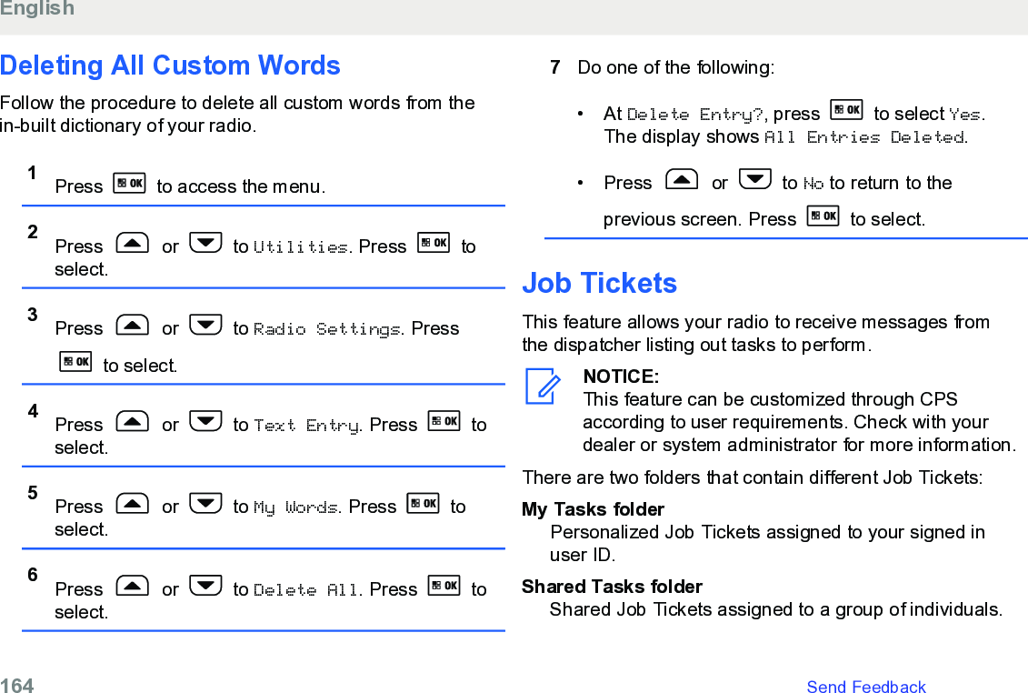 Deleting All Custom WordsFollow the procedure to delete all custom words from thein-built dictionary of your radio.1Press   to access the menu.2Press   or   to Utilities. Press   toselect.3Press   or   to Radio Settings. Press to select.4Press   or   to Text Entry. Press   toselect.5Press   or   to My Words. Press   toselect.6Press   or   to Delete All. Press   toselect.7Do one of the following:• At Delete Entry?, press   to select Yes.The display shows All Entries Deleted.• Press   or   to No to return to theprevious screen. Press   to select.Job TicketsThis feature allows your radio to receive messages fromthe dispatcher listing out tasks to perform.NOTICE:This feature can be customized through CPSaccording to user requirements. Check with yourdealer or system administrator for more information.There are two folders that contain different Job Tickets:My Tasks folderPersonalized Job Tickets assigned to your signed inuser ID.Shared Tasks folderShared Job Tickets assigned to a group of individuals.English164   Send Feedback