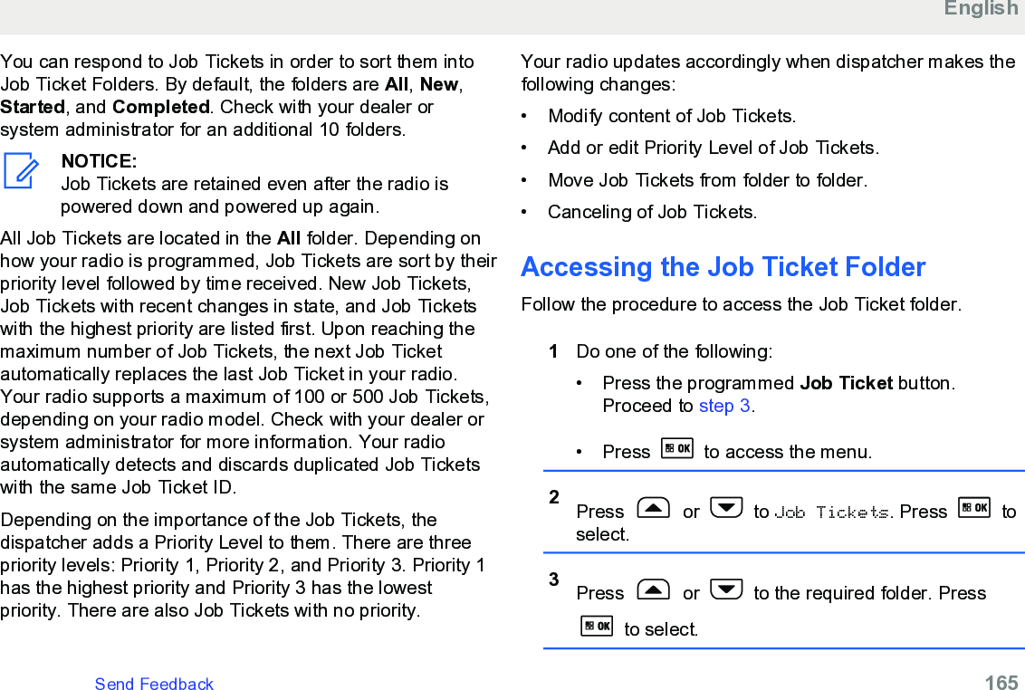 You can respond to Job Tickets in order to sort them intoJob Ticket Folders. By default, the folders are All, New,Started, and Completed. Check with your dealer orsystem administrator for an additional 10 folders.NOTICE:Job Tickets are retained even after the radio ispowered down and powered up again.All Job Tickets are located in the All folder. Depending onhow your radio is programmed, Job Tickets are sort by theirpriority level followed by time received. New Job Tickets,Job Tickets with recent changes in state, and Job Ticketswith the highest priority are listed first. Upon reaching themaximum number of Job Tickets, the next Job Ticketautomatically replaces the last Job Ticket in your radio.Your radio supports a maximum of 100 or 500 Job Tickets,depending on your radio model. Check with your dealer orsystem administrator for more information. Your radioautomatically detects and discards duplicated Job Ticketswith the same Job Ticket ID.Depending on the importance of the Job Tickets, thedispatcher adds a Priority Level to them. There are threepriority levels: Priority 1, Priority 2, and Priority 3. Priority 1has the highest priority and Priority 3 has the lowestpriority. There are also Job Tickets with no priority.Your radio updates accordingly when dispatcher makes thefollowing changes:• Modify content of Job Tickets.•Add or edit Priority Level of Job Tickets.• Move Job Tickets from folder to folder.• Canceling of Job Tickets.Accessing the Job Ticket FolderFollow the procedure to access the Job Ticket folder.1Do one of the following:• Press the programmed Job Ticket button.Proceed to step 3.• Press   to access the menu.2Press   or   to Job Tickets. Press   toselect.3Press   or   to the required folder. Press to select.EnglishSend Feedback   165