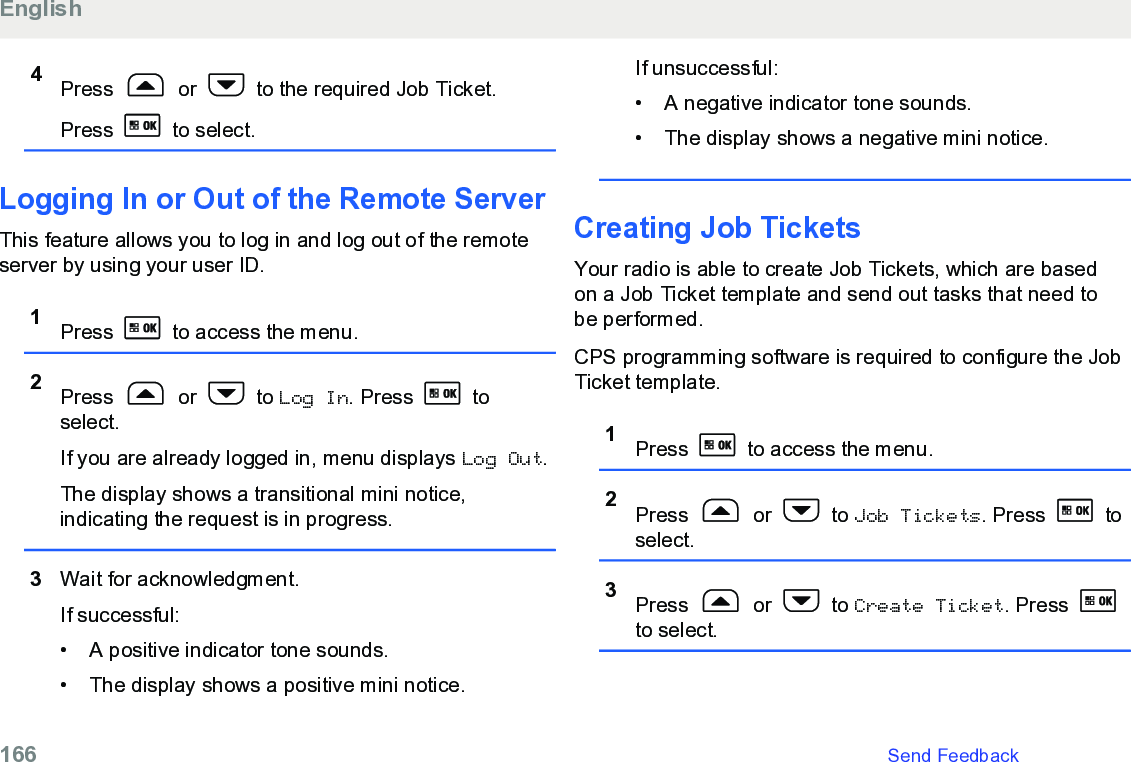 4Press   or   to the required Job Ticket.Press   to select.Logging In or Out of the Remote ServerThis feature allows you to log in and log out of the remoteserver by using your user ID.1Press   to access the menu.2Press   or   to Log In. Press   toselect.If you are already logged in, menu displays Log Out.The display shows a transitional mini notice,indicating the request is in progress.3Wait for acknowledgment.If successful:• A positive indicator tone sounds.•The display shows a positive mini notice.If unsuccessful:• A negative indicator tone sounds.•The display shows a negative mini notice.Creating Job TicketsYour radio is able to create Job Tickets, which are basedon a Job Ticket template and send out tasks that need tobe performed.CPS programming software is required to configure the JobTicket template.1Press   to access the menu.2Press   or   to Job Tickets. Press   toselect.3Press   or   to Create Ticket. Press to select.English166   Send Feedback