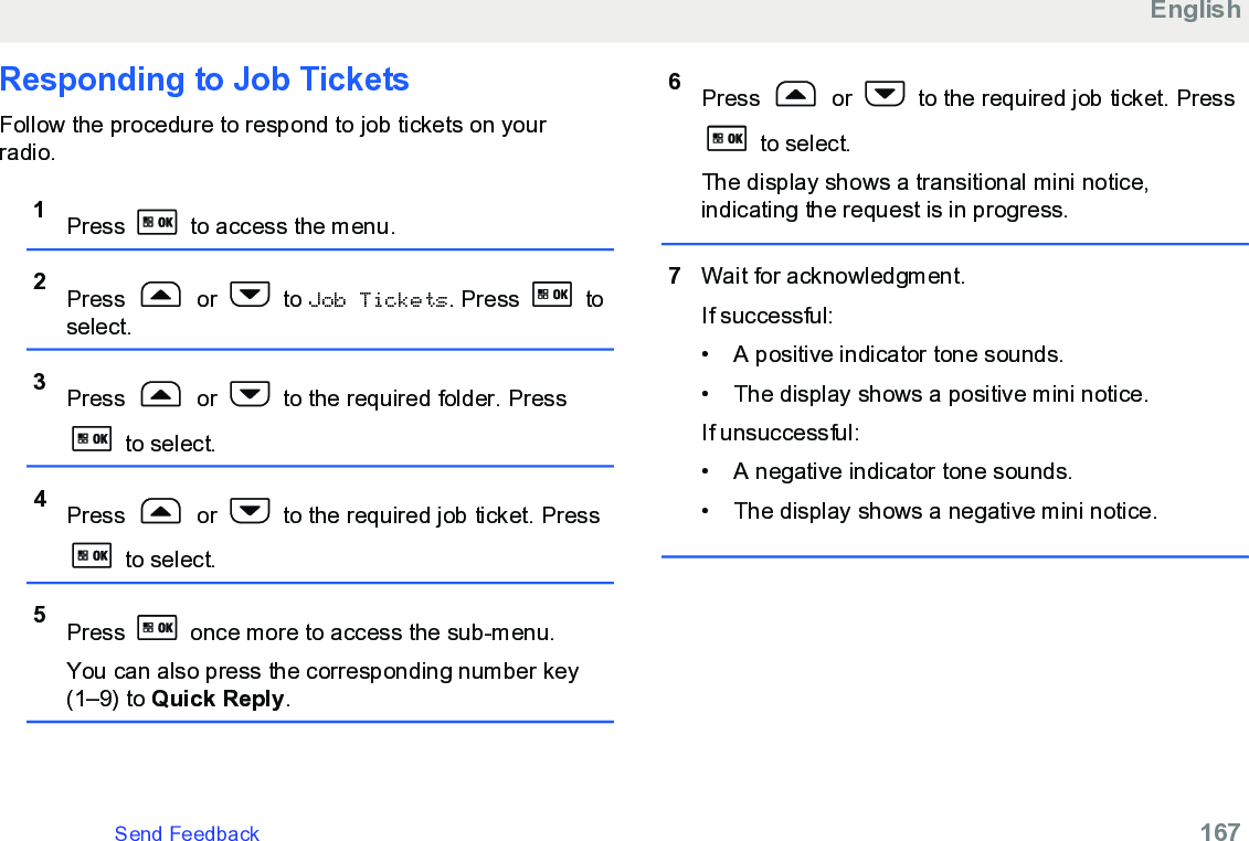 Responding to Job TicketsFollow the procedure to respond to job tickets on yourradio.1Press   to access the menu.2Press   or   to Job Tickets. Press   toselect.3Press   or   to the required folder. Press to select.4Press   or   to the required job ticket. Press to select.5Press   once more to access the sub-menu.You can also press the corresponding number key(1–9) to Quick Reply.6Press   or   to the required job ticket. Press to select.The display shows a transitional mini notice,indicating the request is in progress.7Wait for acknowledgment.If successful:• A positive indicator tone sounds.•The display shows a positive mini notice.If unsuccessful:• A negative indicator tone sounds.• The display shows a negative mini notice.EnglishSend Feedback   167