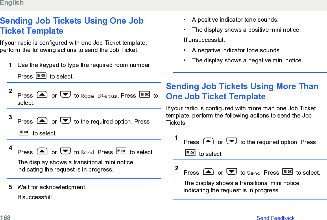 Sending Job Tickets Using One JobTicket TemplateIf your radio is configured with one Job Ticket template,perform the following actions to send the Job Ticket.1Use the keypad to type the required room number.Press   to select.2Press   or   to Room Status. Press   toselect.3Press   or   to the required option. Press to select.4Press   or   to Send. Press   to select.The display shows a transitional mini notice,indicating the request is in progress.5Wait for acknowledgment.If successful:• A positive indicator tone sounds.• The display shows a positive mini notice.If unsuccessful:•A negative indicator tone sounds.• The display shows a negative mini notice.Sending Job Tickets Using More ThanOne Job Ticket TemplateIf your radio is configured with more than one Job Tickettemplate, perform the following actions to send the JobTickets.1Press   or   to the required option. Press to select.2Press   or   to Send. Press   to select.The display shows a transitional mini notice,indicating the request is in progress.English168   Send Feedback