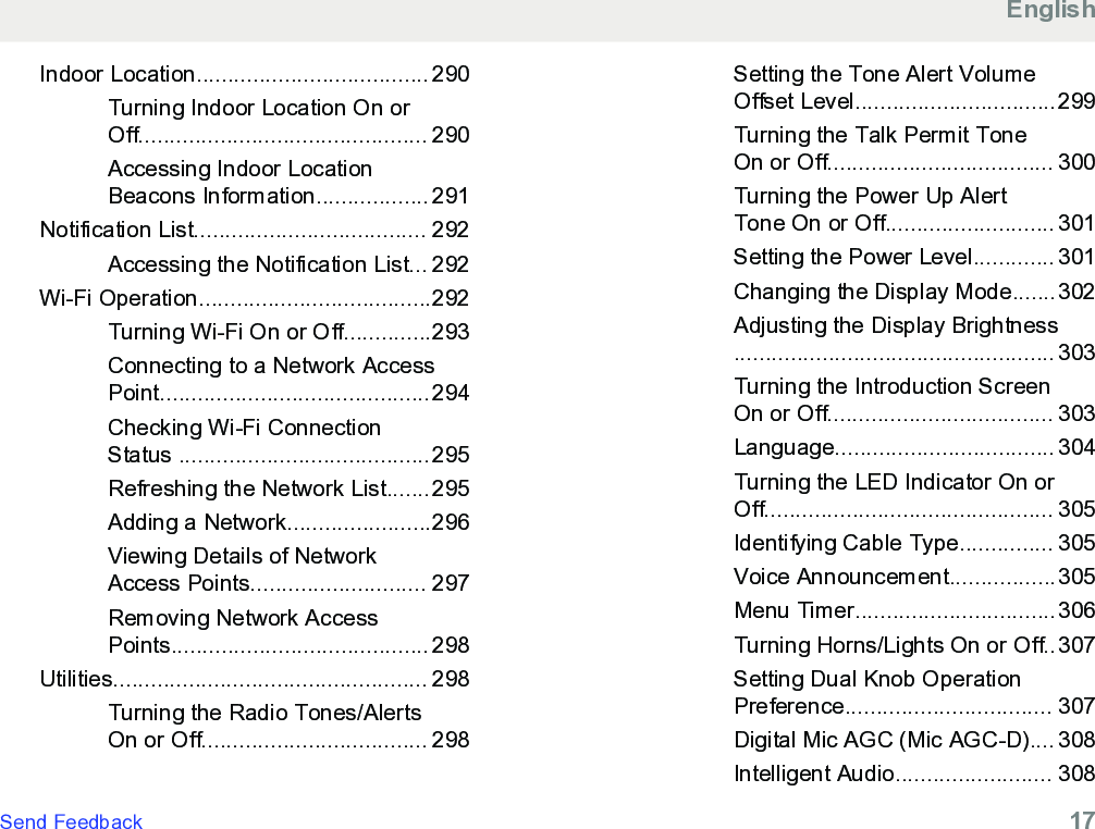 Indoor Location..................................... 290Turning Indoor Location On orOff.............................................. 290Accessing Indoor LocationBeacons Information.................. 291Notification List..................................... 292Accessing the Notification List... 292Wi-Fi Operation.....................................292Turning Wi-Fi On or Off..............293Connecting to a Network AccessPoint...........................................294Checking Wi-Fi ConnectionStatus ........................................295Refreshing the Network List.......295Adding a Network.......................296Viewing Details of NetworkAccess Points............................ 297Removing Network AccessPoints......................................... 298Utilities.................................................. 298Turning the Radio Tones/AlertsOn or Off.................................... 298Setting the Tone Alert VolumeOffset Level................................299Turning the Talk Permit ToneOn or Off.................................... 300Turning the Power Up AlertTone On or Off........................... 301Setting the Power Level............. 301Changing the Display Mode.......302Adjusting the Display Brightness................................................... 303Turning the Introduction ScreenOn or Off.................................... 303Language................................... 304Turning the LED Indicator On orOff.............................................. 305Identifying Cable Type............... 305Voice Announcement.................305Menu Timer................................306Turning Horns/Lights On or Off..307Setting Dual Knob OperationPreference................................. 307Digital Mic AGC (Mic AGC-D).... 308Intelligent Audio......................... 308EnglishSend Feedback   17