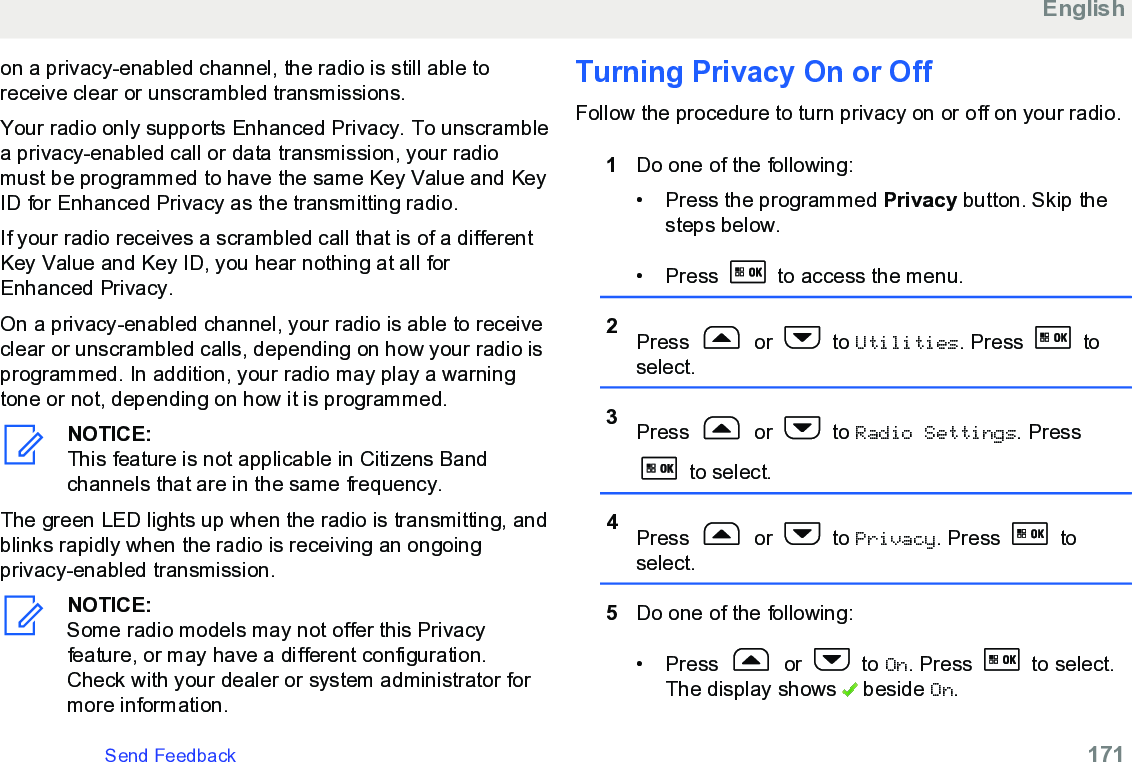 on a privacy-enabled channel, the radio is still able toreceive clear or unscrambled transmissions.Your radio only supports Enhanced Privacy. To unscramblea privacy-enabled call or data transmission, your radiomust be programmed to have the same Key Value and KeyID for Enhanced Privacy as the transmitting radio.If your radio receives a scrambled call that is of a differentKey Value and Key ID, you hear nothing at all forEnhanced Privacy.On a privacy-enabled channel, your radio is able to receiveclear or unscrambled calls, depending on how your radio isprogrammed. In addition, your radio may play a warningtone or not, depending on how it is programmed.NOTICE:This feature is not applicable in Citizens Bandchannels that are in the same frequency.The green LED lights up when the radio is transmitting, andblinks rapidly when the radio is receiving an ongoingprivacy-enabled transmission.NOTICE:Some radio models may not offer this Privacyfeature, or may have a different configuration.Check with your dealer or system administrator formore information.Turning Privacy On or OffFollow the procedure to turn privacy on or off on your radio.1Do one of the following:• Press the programmed Privacy button. Skip thesteps below.• Press   to access the menu.2Press   or   to Utilities. Press   toselect.3Press   or   to Radio Settings. Press to select.4Press   or   to Privacy. Press   toselect.5Do one of the following:•Press   or   to On. Press   to select.The display shows   beside On.EnglishSend Feedback   171