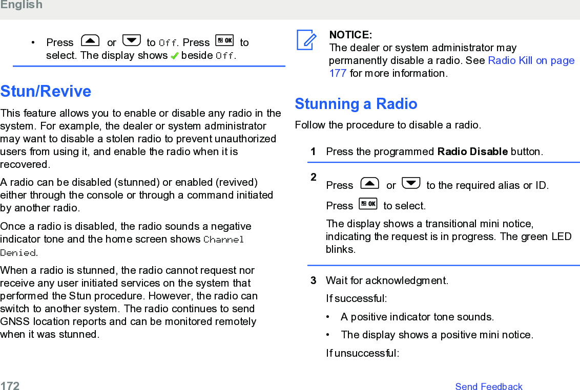 • Press   or   to Off. Press   toselect. The display shows   beside Off.Stun/ReviveThis feature allows you to enable or disable any radio in thesystem. For example, the dealer or system administratormay want to disable a stolen radio to prevent unauthorizedusers from using it, and enable the radio when it isrecovered.A radio can be disabled (stunned) or enabled (revived)either through the console or through a command initiatedby another radio.Once a radio is disabled, the radio sounds a negativeindicator tone and the home screen shows ChannelDenied.When a radio is stunned, the radio cannot request norreceive any user initiated services on the system thatperformed the Stun procedure. However, the radio canswitch to another system. The radio continues to sendGNSS location reports and can be monitored remotelywhen it was stunned.NOTICE:The dealer or system administrator maypermanently disable a radio. See Radio Kill on page177 for more information.Stunning a RadioFollow the procedure to disable a radio.1Press the programmed Radio Disable button.2Press   or   to the required alias or ID.Press   to select.The display shows a transitional mini notice,indicating the request is in progress. The green LEDblinks.3Wait for acknowledgment.If successful:• A positive indicator tone sounds.•The display shows a positive mini notice.If unsuccessful:English172   Send Feedback